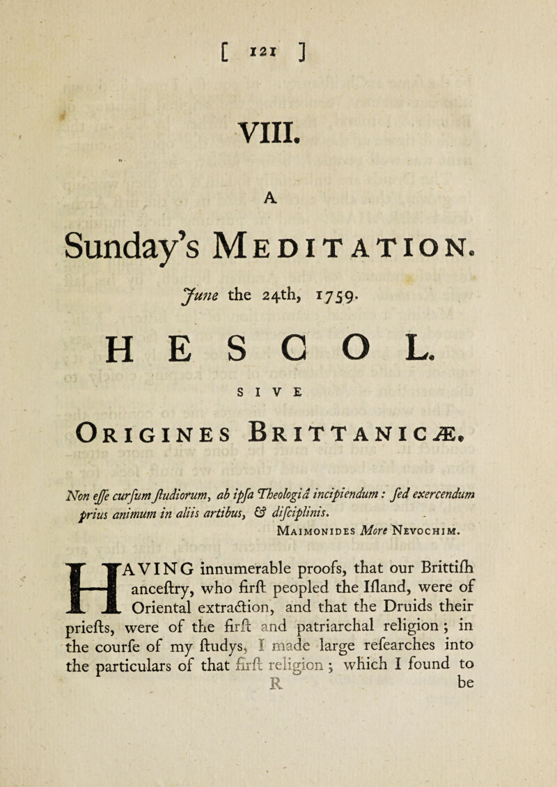 l VIII. ^ ' * \ A Sunday’s Meditation. June the 24th, 1759. H E S C O L. S I V E Origines Brittanica Non effe curfum Jludiorum, ab ipfa Theologid incipiendum: fed exercendum prias animum in aliis artibus, & difciphnis. Maimonides More Nevochim. HAVING innumerable proofs, that our Brittifh anceftry, who firft peopled the Ifland, were of Oriental extraction, and that the Druids their priefts, were of the firft and patriarchal religion ; in the courfe of my ftudys, I made large refearches into the particulars of that firft religion; which I found to R be