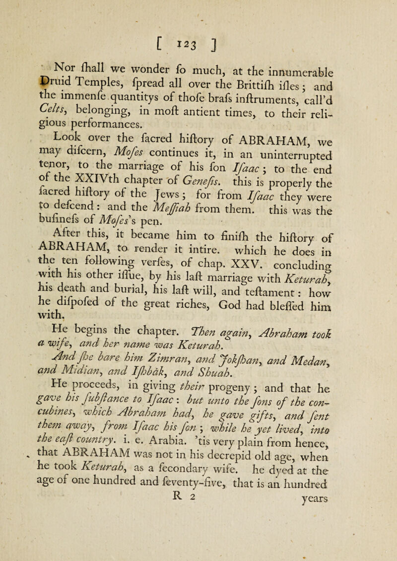 Nor fhall we wonder fo much, at the innumerable Pruid Temples, fpread all over the Brittilh ifles; and the immenfe quantitys of thofe brafs inftruments, call’d Celts, belonging, in mod antient times, to their reli- gious performances. Look over the facred hiftory of ABRAHAM, we may difcern, Mofes continues it, in an uninterrupted tenor, to the marriage of his fon Ifaac ; to the end or the XXIVth chapter of Genefis. this is properly the facred hiftory of the Jews; for from Ifaac they were u> defcend : and the Mejftah from them, this was the buhnefs of Mofes s pen. After this, it became him to finifh the hiftory of ABRAHAM, to render it intire, which he does in the ten following verfes, of chap. XXV. concluding with his other iftue, by his laft marriage with Keturah, his death and burial, his laft will, and teftament: how he difpofed of the great riches, God had bleffed him with. He begins the chapter. Then again, Abraham tool a wife, and her name was Keturah. And fie bare him Zitnran, and JokJhan, and Medan, a?id Miaian3 and Ijhbdlz, and Shuah. He proceeds, in giving their progeny ; and that he gave his fubftance to Ifaac : but unto the fins of the con-- cubines, which Abraham had\ he gave gifts, and fint them away, from. Ifaac his fin ; while he yet lived, into t,he eafi country. i. e. Arabia, tis very plain from hence, * ABRAHAM was not in his decrepid old age, when he took Keturah, as a fecondary wife, he dyed at the age ot one hundred and feventy-five, that is an hundred R 2 years