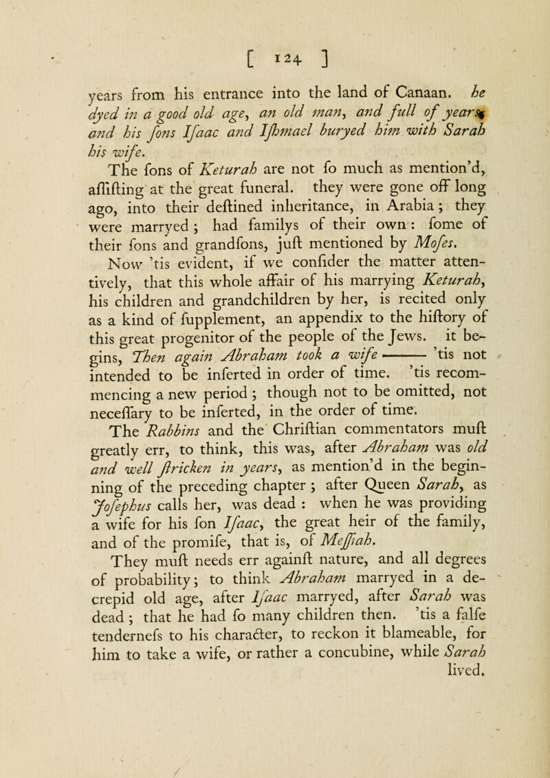 C 12+ ] years from his entrance into the land of Canaan, he dyed in a good old age, an old man, and full of yea?~Sf and his fons Ifaac and Ifhmael buryed him with Sarah his wife. The fons of Keturah are not fo much as mention’d, aflifting at the great funeral, they were gone off long ago, into their deftined inheritance, in Arabia ; they were marryed ; had familys of their own : fome of their fons and grandfons, juft mentioned by Mofes. Now ’tis evident, if we confider the matter atten¬ tively, that this whole affair of his marrying Keturah, his children and grandchildren by her, is recited only as a kind of fupplement, an appendix to the hiftory of this great progenitor of the people of the Jews, it be¬ gins, 'Then again Abraham took a wife « tis not intended to be inferred in order of time, ’tis recom¬ mencing a new period ; though not to be omitted, not neceffary to be inferted, in the order of time. The Rabbins and the Chriftian commentators muft greatly err, to think, this was, after Abraham was old and well Jlricken in years, as mention’d in the begin¬ ning of the preceding chapter ; after Queen Sarah, as Jofephus calls her, was dead : when he was providing a wife for his fon Ifaac, the great heir of the family, and of the promife, that is, of Mejfiah. They muft needs err againft nature, and all degrees of probability; to think Abraham marryed in a de- crepid old age, after Ifaac marryed, after Sarah was dead ; that he had fo many children then, ’tis a falfe tendernefs to his character, to reckon it blameable, for him to take a wife, or rather a concubine, while Sarah lived.