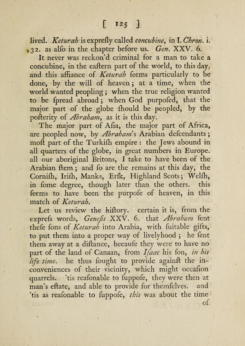 [ MS J lived. Keturah is exprefly called concubine, in I. Chron. i. ^32. as alfo in the chapter before us. Gen, XXV. 6. It never was reckon’d criminal for a man to take a concubine, in the eaftern part of the world, to this day. and this affiance of Keturah feems particularly to be done, by the will of heaven; at a time, when the world wanted peopling; when the true religion wanted to be fpread abroad; when God purpofed, that the major part of the globe ffiould be peopled, by the pofterity of Abraham, as it is this day. The major part of Afia, the major part of Africa, are peopled now, by Abraham s Arabian defendants ; moft part of the Turkiffi empire : the Jews abound in all quarters of the globe, in great numbers in Europe, all our aboriginal Britons, I take to have been of the Arabian Item; and fo are the remains at this day, the Corniffi, Iriffi, Manks, Erik, Highland Scots; Welffi, in fome degree, though later than the others, this feems to have been the purpofe of heaven, in this match of Keturah. Let us review the hiftory. certain it is, from the exprefs words, Genejis XXV. 6. that Abraham fent thefe fons of Keturah into Arabia, with fuitable gifts, to put them into a proper way of livelyhood ; he fent them away at a diftance, becaufe they were to have no part of the land of Canaan, from Ifaac his fon, in his life time. he thus fought to provide againft the in¬ conveniences of their vicinity, which might occafion quarrels, ’tis reafonable to fuppofe, they were then at man’s eftate, and able to provide for themfelves. and ?tis as reafonable to fuppofe, this was about the time ok