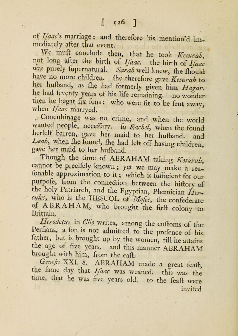 of Ifaac s marriage: and therefore ’tis mention’d im¬ mediately after that event. We muft conclude then, that he took Keturah, not long after the birth of Ifaac. the birth of Ifaac was puiely fupernatural. Sarah well knew, die fhould have no more children, fhe therefore gave Keturah to her hulband, as fhe had formerly given him Hagar. he had feventy years of his life remaining, no wonder then he begat fix fons: who were fit to be fent away, when Ifaac marryed. .. Concubinage was no crime, and when the world rvanted people, neceffaiy. fo Rachel, when fhe found herfelf barren, gave her maid to her hufband. and Leah, when fhe found, fhe had left off having children gave her maid to her hufband. ’ Though the time of ABRAHAM taking Keturah, cannot be precifely known; yet we may make a rea- fonable approximation to it; which is fufficient for our purpofe, from the connexion between the hiftory of the holy Patriarch, and the Egyptian, Phoenician Her¬ cules, who is the HESCOL of Mofes, the confederate of ABRAHAM, who brought the firfl colony to Brittain. 1 Herodotus vex Clio writes, among the cuftoms of the Perfians, a fon is not admitted to the prefence of his father, but is brought up by the women, till he attains the age of five years, and this manner ABRAHAM brought with him, from the eaft. Genefis XXL 8. ABRAHAM made a great feafl, the fame day that Ifaac was weaned, this was the tune, that he was five years old. to the feaft were invited