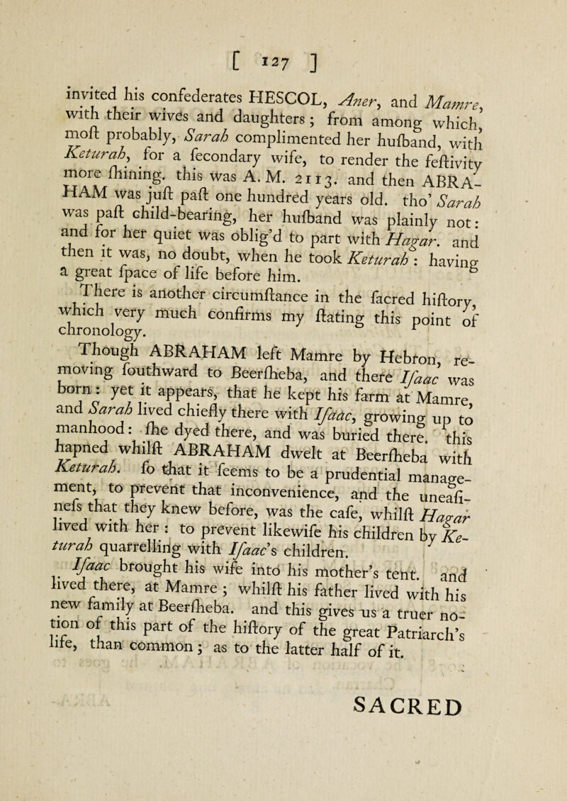 invited his confederates HESCOL, Aner, and Mamre, with their wives and daughters; from among which moft probably, Sarah complimented her hufband, with. Keturah, for a fecondary wife, to render the feftivitv more mining, this was A. M. 2113. and then A BRA- HAM was juft paft one hundred years old. tho’ Sarah was paft child-bearing, her hulblnd was plainly not: and for her quiet was oblig’d to part with Hagar. and then it was, no doubt, when he took Keturah : having a great fpace of life before him. 6 There is another circumftance in the facred hiftorv which very much Confirms my ftating this point of chronology. r Though ABRAHAM left Mamre by Hebron re¬ moving fouthward to Beerlheba, and there Ifaac was born : yet it appears, that he kept his farm at Mamre, and Sarah lived chiefly there with Ifaac, growing up to manhood: the dyed there, and was buried there, this hapned whilft ABRAHAM dwelt at Beerlheba with Keturah. fo that it feems to be a prudential manage- ment, to prevent that inconvenience, and the uneafi- nefs that they knew before, was the cafe, whilft Harar lived with her : to prevent likewife his children by Ke turah quarrelling with Ifaac % children. Vaac brought his wife into his mother’s tent and lived there, at Mamre ; whilft his father lived with his new family at Beerlheba. and this gives us a truer no- tion of this part of the hiftory of the great Patriarch’s life, than common ; as to the latter half of it. SACRED