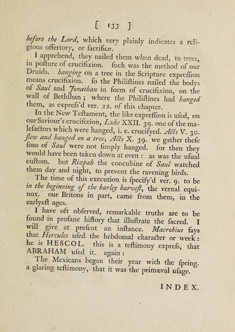 before the Lord, which very plainly indicates a reli- gious offertory, or facrifice. I appiehend, they nailed them when dead, to trees, in pofture of crucifixion. Rich was the method of our Druids, hanging on a tree in the Scripture expreffion means crucifixion, fo the Philiftines nailed the bodys 01 &®ul and Jonathan in form of crucifixion, on the wall of Bethfhan ; where the Philiftines had hanged them, as exprefs d ver. 22. of this chapter. In the New Teftament, the like expreffion is ufed, on our Saviour’s crucifixion, Luke XXII. 39. one of the ma- lefa&ors which were hanged, i. e. crucifyed. ASls V. 30. flew and ha?iged on a tree, A Sis X. 39. we gather thefe Tons of Saul were not fimply hanged, for then they would have been taken down at even : as was the ufual cuftom. but Rizpah the concubine of Saul watched t lem day and night, to prevent the ravening birds. The time of this execution is fpecify’d ver. 9. to be in the beginning of the barley harvefl, the vernal equi¬ nox. our Britons in part, came from them, in the earlyeft ages. I have oft obferved, remarkable truths are to be found in profane hiftory that illuftrate the facred. I will give at prefent an inftance. Macrobius fays t at Hercules ufed the hebdomal charadfer or week: he is HESCOL. this is a teftimony exprefs, that ABRAHAM ufed it. again: F 5 The Mexicans began their year with the fpring. a glanng teftimony, that it was the primaeval ufage. ✓ INDEX.