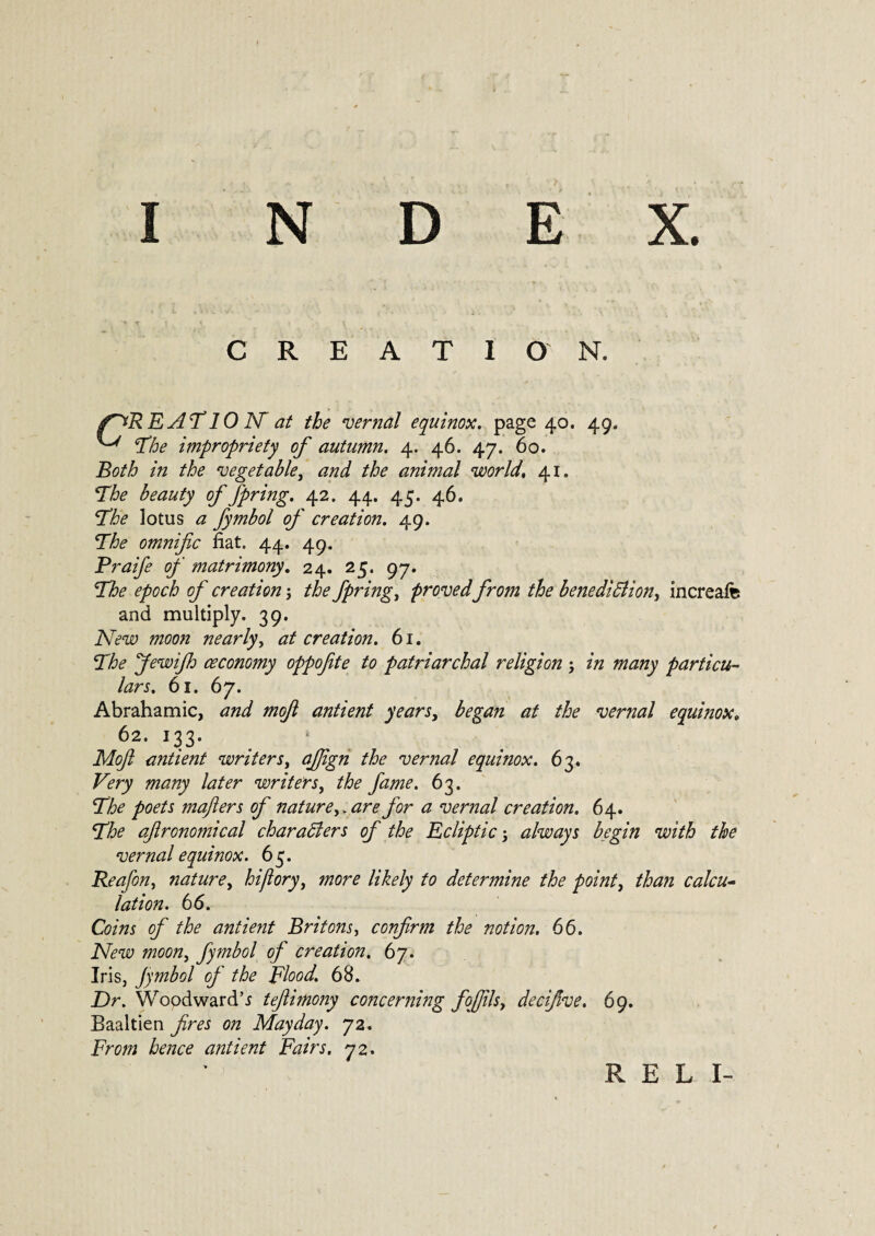 E X. I N D CREATION. f~*REAT 10 AT at the vernal equinox, page 40. 49, ^ The impropriety of autumn. 4. 46. 47. 60. Both in the vegetable, and the animal world,, 41. The beauty of fpring. 42. 44. 45. 46. 'The lotus a fymbol of creation. 49. The omnific fiat. 44. 49. Praife of matrimony. 24. 25. 97. The epoch of creation 3 /A fpring, proved from the benedifdion, increafe and multiply. 39. A7^ moon nearly, at creation. 61. The fewijh oeconomy oppofite to patriarchal religion 3 many particu¬ lars. 61. 67. Abrahamic, mofi antient years, vernal equinox, 62. 133. * Mofl antient writers, afign the vernal equinox. 63. many later writers, the fame. 63. The poets mafters of natureare for a vernal creation. 64. 7#? aftronomical char abler s of the Ecliptic 3 always begin with the vernal equinox. 6 5. Reafon, nature, hijlory) more likely to determine the point, ifAzzz calcu¬ lation. 66. Coins of the antient Britons, confirm the notion. 66. Afew zrcwz, fymbol of creation. 67. Iris, Jymbol of the Flood. 68. Dr. Woodward’* tefiimony concerning fofiilsy decifive. 69. Baaltien czz Mayday. 72. Frcwz Aw? antient Fairs. 72. R E L I-
