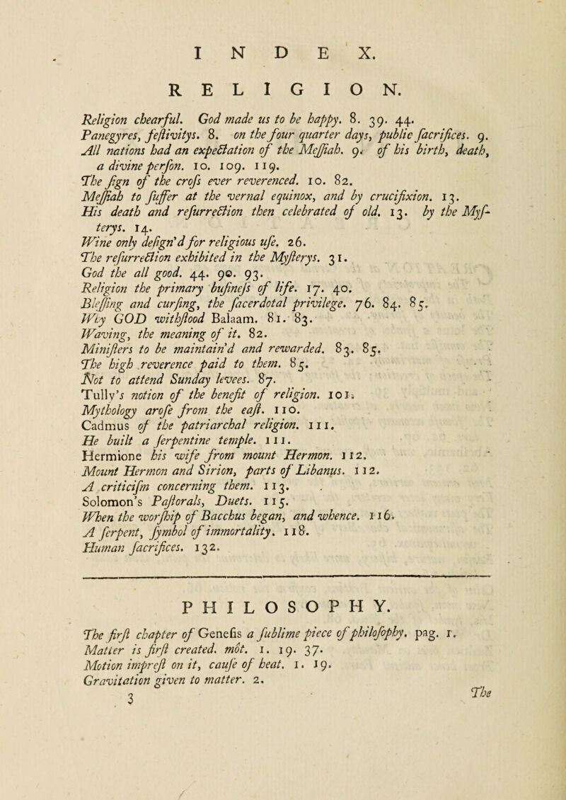 RELIGION. Religion chearful. God made us to be happy. 8. 39. 44. Panegyres, feftivitys. 8. on the four quarter days, public facrifices. 9. ^// nations had an expectation of the MeJJiah. 9. of his birth, deaths a divine perfon. 10. 109. 119. ‘The fgn of the crofs ever reverenced. 10. 82. Mejjiah to fuffer at the vernal equinox, and by crucifixion. 13. His death and re furreCtion then celebrated oj old. 13. by the Myf- terys. 14. Wine only defign'dfor religious life. 26. The refurreClion exhibited in the Myfterys. 31. God the all good. 44. 9©. 93. Religion the primary bufinefs of life. 17. 40. Blefiing and cur fing, the facerdotal privilege. 76. 84. 85. Why GOD withfiood Balaam. 81. 83. Waving, the meaning of it. 82. Minifiers to be maintain d and rewarded. 83. 85, The high reverence paid to them. 85. Not to attend Sunday levees. 87. Tully’i notion of the benefit of religion. 10 is Mythology arofe from the eafi. no. Cadmus oj the patriarchal religion, in. He built a Jerpentine temple. 111. Hermione his wife from mount Hermon. 112. Mount Hermon and Sirion, parts of Libanus. 312. A criticifm concerning them. 113. Solomon’s Pajlorals, Duets. 115. When the worjhip of Bacchus began, and whence. 116« A ferpent, fy mb ol of immortality. 118 . Human facrifices. 132. PHILOSOPHY. The firfi chapter of Genefis a fublime piece of philofophy. pag. j . Matter is firfi created. mot. 1. 19. 37. Motion imprefi on it, caufe of heat. 1. 19. Gravitation given to matter. 2. , - The