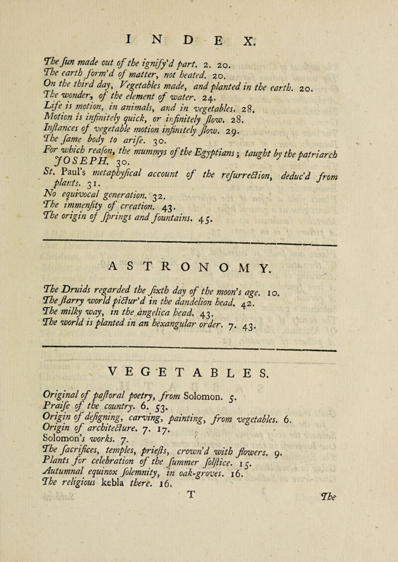 The fun made out of the ignify'd part. 2. 20. The earth form'd of matter, not heated. 20. 0?2 the third day1, * get able s made, planted in the earth. 20. 'The wonder, of the element of water. 24. n motion, in animals, vegetables. 28. Motion is infinitely quick,, cr infinitely flow. 28. In/lances of vegetable motion infinitely flow. 29. Phe fame body to arife. 30. Forwhich_ rea/on, the mummy s of the Egyptians ; taught by the patriarch JuhEPH. 30. „ s metaphyfical account of the refurreftion, deduc'd from plants. 31. J No equivocal generation. 32. The immenfity of creation. 43. rfhe origin of fprmgs and fountains. 45. ASTRONOMY. The Druids regarded the fixth day of the moon's age. 10, 1Phefarry worldpictur'd in the dandelion head. 42. Phe milky way, in the angelica head. 43. Phe « planted in an hexangular order. 7. 43. VEGETABLES. Original of pafioral poetry, from Solomon. 5. Praife of the country. 6. 53. 0^77* 0/defgning, carving, painting, from vegetables. 6, Origin of architecture. 7. 17. Solomon \y works. 7. Ph? facrifices, temples, priefls, crown'd with flowers, 9, Plants for celebration of the fummer folflice. 15. Autumnal equinox Jolemnity, in oak-groves, 16. Phe religious kebla there. 16. Pie T