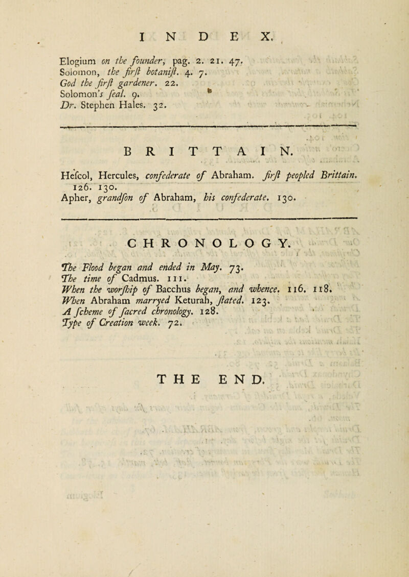 Elogium on the founder, pag. 2. 21. 47. Soiomon, the firfl botanifl. 4. 7. fir ft gardener. 22. Solomon* y?#/. 9. jDr. Stephen Hales. 32. BRITTAIN. Hefcol, Hercules, confederate of Abraham, firft peopled Brittain. 126. 130. Apher, grandfon of Abraham, his confederate, 130. CHRONOLOGY. The Flood began and ended in May. 73. The time of Cadmus. 111. When the worjhip of Bacchus began, and whence. 116. 118. When Abraham marryed Keturah, fated. 123. A fcheme of facred chronology. 128. Type of Creation week, 72. THE END.