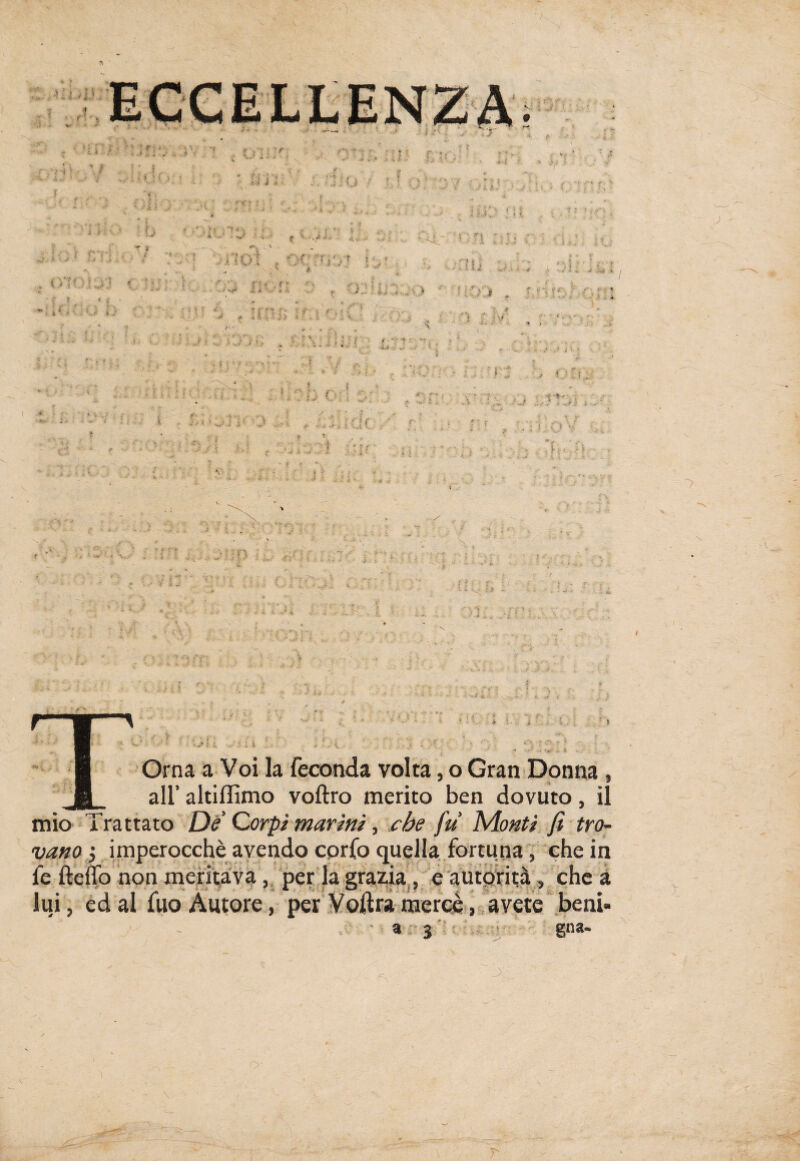 Orna a Voi la feconda volta, o Gran Donna , all’ altiffimo voftro merito ben dovuto, il mio Trattato De Corpi marini, che fu Monti fi tro¬ vano 5 imperocché avendo corfo quella fortuna, che in fe ftcflo non meritava, per la grazia, e autorità, che a lui, ed al fuo Autore, per Voleràmercè, avete beni» a 3 ■ gna- JK V ) o