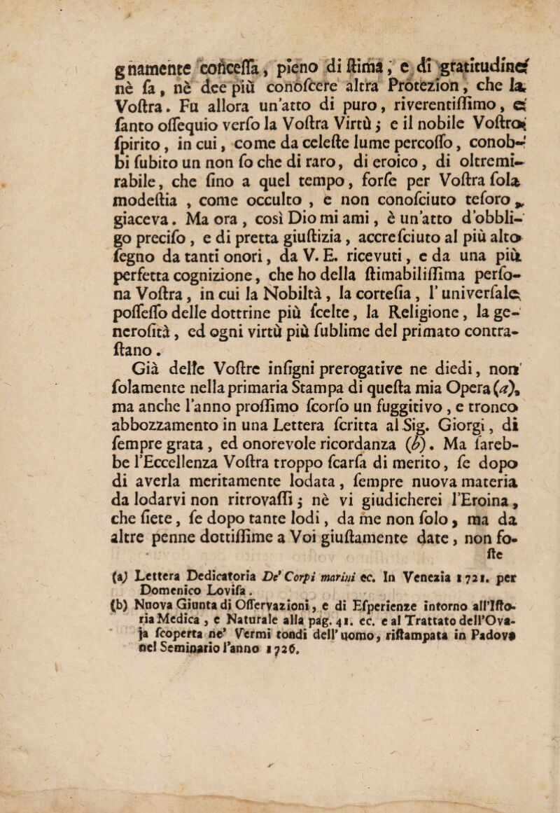 s g riamente cohceflà, pieno di ftima, e di gratitudine? nè fa » nè dee piu conofccre altra Protezion, che lai Voftra. Fu allora un’atto di puro, riverentiffimo, ©' Tanto olfequio verfo la Voftra Virtù j e il nobile Voftra? fpirito, in cui, come da celefte lume percolfo, conob-’ bi fubito un non fo che di raro, di eroico, di oltremi— rabile, che fino a quel tempo, forfè per Voftra fola modeftia , come occulto , e non conofciuto te foro * giaceva. Ma ora , così Dio mi ami, è un’atto d’obbli- go precifo, e di pretta giuftizia, accrefciuto al più alter fegno da tanti onori, da V. E. ricevuti, e da una più perfetta cognizione, che ho della ftimabiliflìma perfo- na Voftra, in cui la Nobiltà, la cortefia, l’univerfale^ pofleflo delle dottrine più fcelte, la Religione, la ge¬ neralità , ed ogni virtù più fublime del primato contra¬ ttano . Già dette Voftrc intigni prerogative ne diedi, non’ folamente nella primaria Stampa di quella mia Operai), ma anche l’anno proflimo feorfo un fuggitivo, e tronco abbozzamento in una Lettera fcritta al Sig. Giorgi, di Tempre grata, ed onorevole ricordanza {b). Ma fareb¬ be l’Eccellenza Voftra troppo fcarfa di merito, fe dopo di averla meritamente lodata, Tempre nuova materia da lodarvi non ritrovaffi $ nè vi giudicherei l’Eroina, che liete, Te dopo tante lodi, da ine non Tolo, ma da altre penne dottillìme a Voi giuftamente date, non fo¬ lle (a) Lettera Dedicatoria De* Corpi marini ec. In Venezia 1721. pet Domenico Lovifa. (b) Nuova Giunta di OfTervazioni, e di Efperienze intorno all’Ilio» ria Medica , e Naturale alla pag. 41. ec. e al Trattato dell’Ova¬ ia {coperta ne’ Vermi tondi dell’nomo, rifiampata in Padova nel Seminario l’anno 1726.