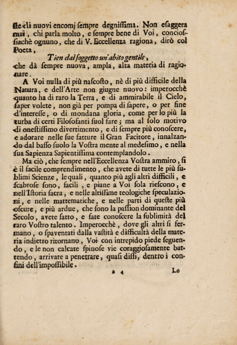 f£e<ii nuovi encomj Tempre degniffima. Non efaggera mai , chi parla molto, e Tempre bene di Voi, conciof- Tìachè ognuno, che di V. Eccellenza ragiona, dirò col Poeta, v Tìen dai [oggetto uri abito gentile, che dà Tèmpre nuova, ampia, alta materia di ragio¬ nare . A Voi nulla di più nafeofto, nè di più difficile della Natsira, e dell’Arte non giugne nuovo: imperocché •quanto ha di raro la Terra, e di ammirabile il Cielo, •Taper volete, non già per pompa di Tapere, o per fine 'd.’mcerefle, o di mondana gloria, come perlopiù la turba di certi Filosofanti Tuoi fare j ma al Solo motivo di oneftiffimo divertimento, e di Tempre più conofcere» c adorare nelle Tue fatture il Gran Facitore, innalzan¬ do dal baffo Tuolo la Voftra mente al medefimo, e nella Tua Sapienza Sapientiffima contemplandolo. Ma ciò, che Tempre nell’Eccellenza Voftra ammiro, E è il facile comprendimento, che avete di tutte le più Su¬ blimi Scienze, le quali, quanto più agli altri difficili, e icabrofe fono, facili , e piane a Voi fola riefeono, c ncll lftoria Sacra, e nelle altiffime teologiche Speculazio¬ ni , e nelle mattematiche, e nelle parti di quelle più «Scure, e più ardue, che fono la paflion dominante del Secolo, avete fatto, e fate conofcere la Sublimità dej raro Voftro talento. Imperocché , dove gli altri A fer¬ mano , o Spaventati dalla vaftità e difficultà della mate¬ ria indietro ritornano, Voi con intrepido piede Seguen¬ do , e le non calcate fpinofe vie coraggioSamcnte bat¬ tendo , arrivate a penetrare, quaft dilli, dentro i con¬ fini delllmpoffibile e r