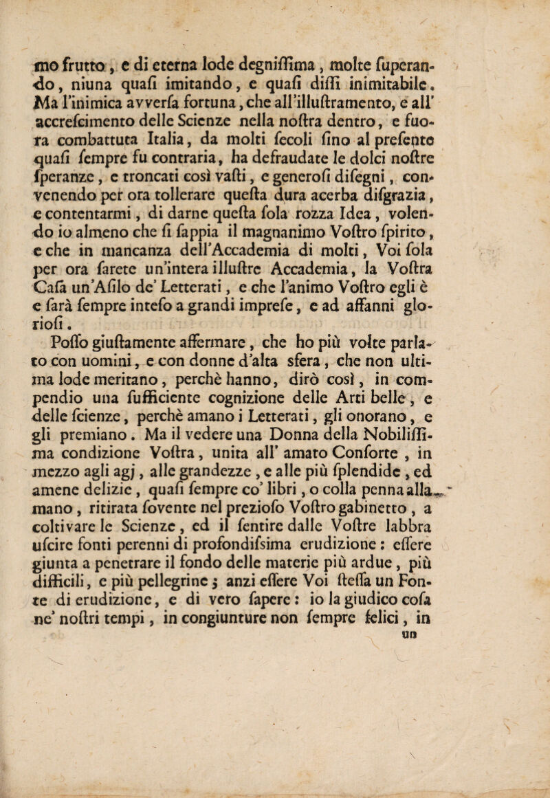 mo frutto, c di eterna lode degniffima , molte Operan¬ do, niuna quali imitando, e quali dilli inimitabile. Ma l’inimica avverfa fortuna, che all’illullramento, e all’ accrefcimento delle Scienze nella noftra dentro, e fuo- ra combattuta Italia, da molti fecoli lino al prefente quali fempre fu contraria, ha defraudate le dolci noftre fperanze, e troncati così valli, e genero!! difegni, con* venendo per ora tollerare quella dura acerba difgrazia, e contentarmi, di darne quella fola rozza Idea, volen¬ do io almeno che li fappia il magnanimo Vollro fpirito, e che in mancanza dell’Accademia di molti, Voi fola per ora farete un’interaillultrc Accademia, la Voltra Cala un’Afilo de’ Letterati, e che l’animo Vollro egli è e farà fempre intefo a grandi imprefe, e ad affanni glo- rioli. Pollo giullamente affermare, che ho più volte parla¬ to con uomini, e con donne d’alta sfera, che non ulti¬ ma lode meritano, perchè hanno, dirò così, in com¬ pendio una diffidente cognizione delle Arti belle, e delle feienze, perchè amano i Letterati, gli onorano, e gli premiano. Ma il vedere una Donna della Nobililli- xna condizione Voltra, unita all’ amato Conforte , in mezzo agli agj, alle grandezze, e alle più fplendidc, ed amene delizie, quali fempre co’ libri, o colla penna alla» ' mano, ritirata fovente nel preziofo Vollro gabinetto , a coltivare le Scienze, ed il fentire dalle Vollre labbra ufeire fonti perenni di profondifsima erudizione : elfere giunta a penetrare il fondo delle materie più ardue, più difficili, e più pellegrine j anzi elfere Voi lleffa un Fon¬ te di erudizione, e di veto fapere: io la giudico cofa ne’ nollri tempi, in congiunture non fempre felici, in un