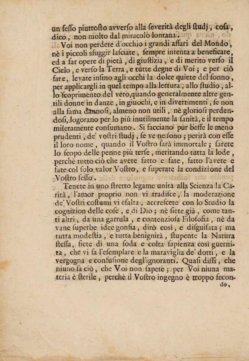 un fedo piuttofto avverfo alla Severità degli ftudj, cofa, dico, non molto dal miracolo lontana. Voi non perdete d’occhio i grandi affari del Mondo, nè i piccoli sfuggir lafciate, Tempre intenta a beneficare, ed a far opere di pietà , di giuftizia , e di merito verfo il Cielo, e verfo la Terra, e tutte degne di Voi j e per ciò fare, levate infino agli occhi la dolce quiete del fonno, per applicargli in quel tempo alla lettura , allo ftudio , al¬ lo Scoprimento del vero,quando generalmente altre gen¬ tili donne in danze, in giuochi, e in divertimenti, fe non alla fama danno!!, almeno non utili, nè glorio!! perden¬ doli, logorano per lo più inutilmente la fanicà, e il tempo miseramente confumano. Si facciano- pur beffe le meno prudenti , de’ voftri ftudj, fe ve ne fono j perirà con effe il loro nome , quando il Voftro farà immortale ; farete lo feopo delle penne più terfe , meritando tutta la lode , perchè tutto ciò che avete fatto e fate, fatto l’avete e tate col folo valor Voftro , e fuperate la condizione del Voftro fefio . Tenete in uno ftretto legame unita alla Scienza la Ca¬ rità , l’amor proprio non vi tradifee, la moderazione de’Voftri coftumi vi efalta , accrefcete con lo Studio la cognizion delle cofe , e di Dio ; nè fiete già , come tan¬ ti altri, da una garrula , e contenziofa Filofofia , nè da vane fuperbe idee gonfia, dirò così , e difguifata ; ma tutta modeftia , e tutta benignità , ftupente la Natura fteffa, fiete dì una foda e colta fapienza così guerni- ta , che vi fa l’efeniplare e la maraviglia de’dotti, e la vergogna e confufione degl’ignoranti. Qua fi dilli, che niuno fa ciò, che Voi non fapete -, per Voi niuna ma¬ teria è fterile, perchè il Voftro ingegno è troppo fecon-