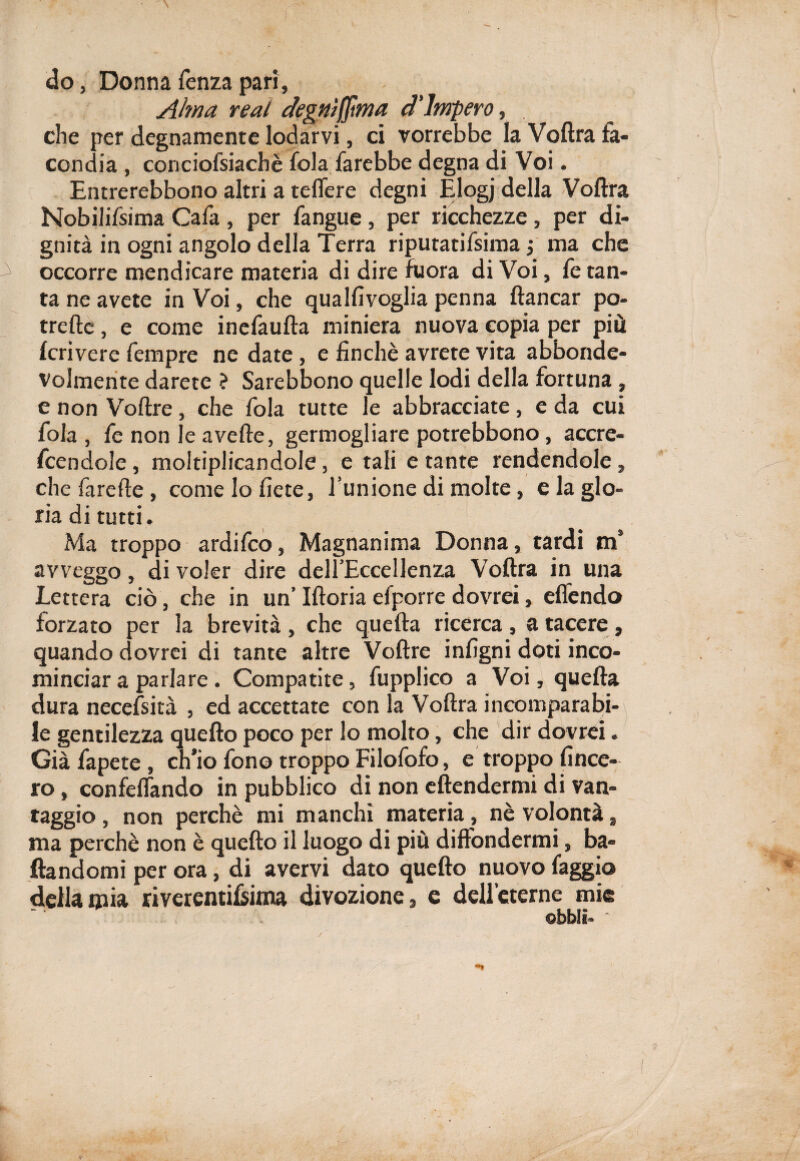 do, Donna lenza pari, Alma reai degnìffma d'impero, . che per degnamente lodarvi, ci vorrebbe la Voftra fa¬ condia , conciofsiachè fola farebbe degna di Voi. Entrerebbono altri a telfere degni Elogj della Voftra Nobilifsima Cafa , per fangue , per ricchezze, per di¬ gnità in ogni angolo della Terra riputatifsima -, ma che occorre mendicare materia di dire fuora di Voi, fe tan¬ ta ne avete in Voi, che qualfivoglia penna fiancar po- trefte, e come inefaufta miniera nuova copia per più fcrivere Tempre ne date, e finché avrete vita abbonde- volmente darete ? Sarebbono quelle lodi della fortuna, e non Voftre, che fola tutte le abbracciate, e da cui fola , fe non le averte, germogliare potrebbono, accre- fcendole, moltiplicandole, e tali e tante rendendole, che farefte, come lo liete, l’unione di molte, e la glo¬ ria di tutti. Ma troppo ardifco, Magnanima Donna, tardi m’ avveggo, di voler dire dell’Eccellenza Voftra in una Lettera ciò, che in un’ Iftoria efporre dovrei, elfendo forzato per la brevità , che quella ricerca , a tacere , quando dovrei di tante altre Voftre infigni doti inco¬ minciar a parlare. Compatite, fupplico a Voi, quella dura necessità , ed accettate con la Voftra incomparabi¬ le gentilezza quello poco per lo molto, che dir dovrei. Già fapete , ch’io fono troppo Filofofo, e troppo linee¬ rò , confelfando in pubblico di non eftendermi di van¬ taggio , non perchè mi manchi materia , nè volontà, ma perchè non è quello il luogo di più diffondermi, ba¬ dandomi per ora, di avervi dato quello nuovo faggio della mia riverentilsima divozione, e dell’cterne mie obbli- -t