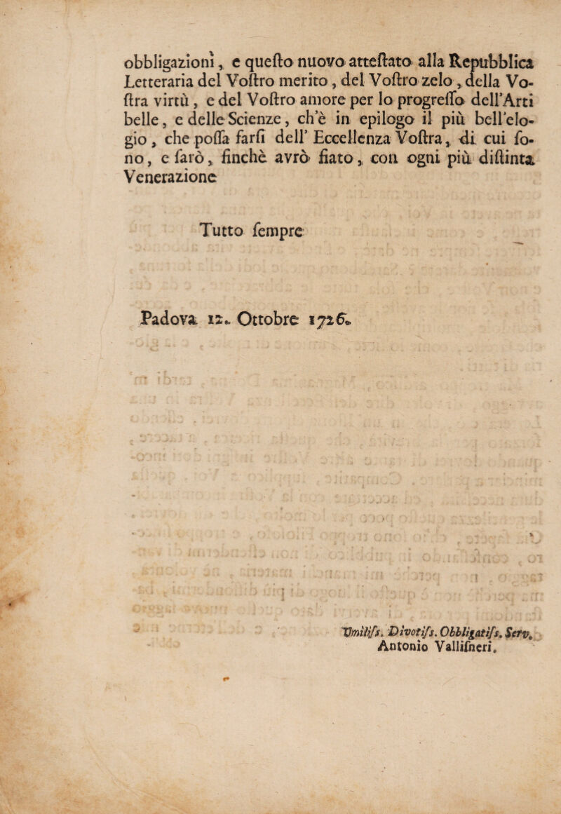 obbligazioni, e quello nuovo atteftato alla Repubblica Letteraria del Voftro inerito, del Voftro zelo, della Vo¬ lt ra virtù, e del Voftro amore per lo progreflo dell’Arti belle, e delle Scienze, eh e in epilogo il più bell'elo¬ gio, che polla farli dell’ Eccellenza Voftra, di cui fo¬ no , e farò, finche avrò fiato, con ogni più diftinta Venerazione Tutto fempre Padova 12* Ottobre 1726» Umìlìfs» Dìvotifs. Obblìgatìfs. Serv® Antonio Vallifneri,