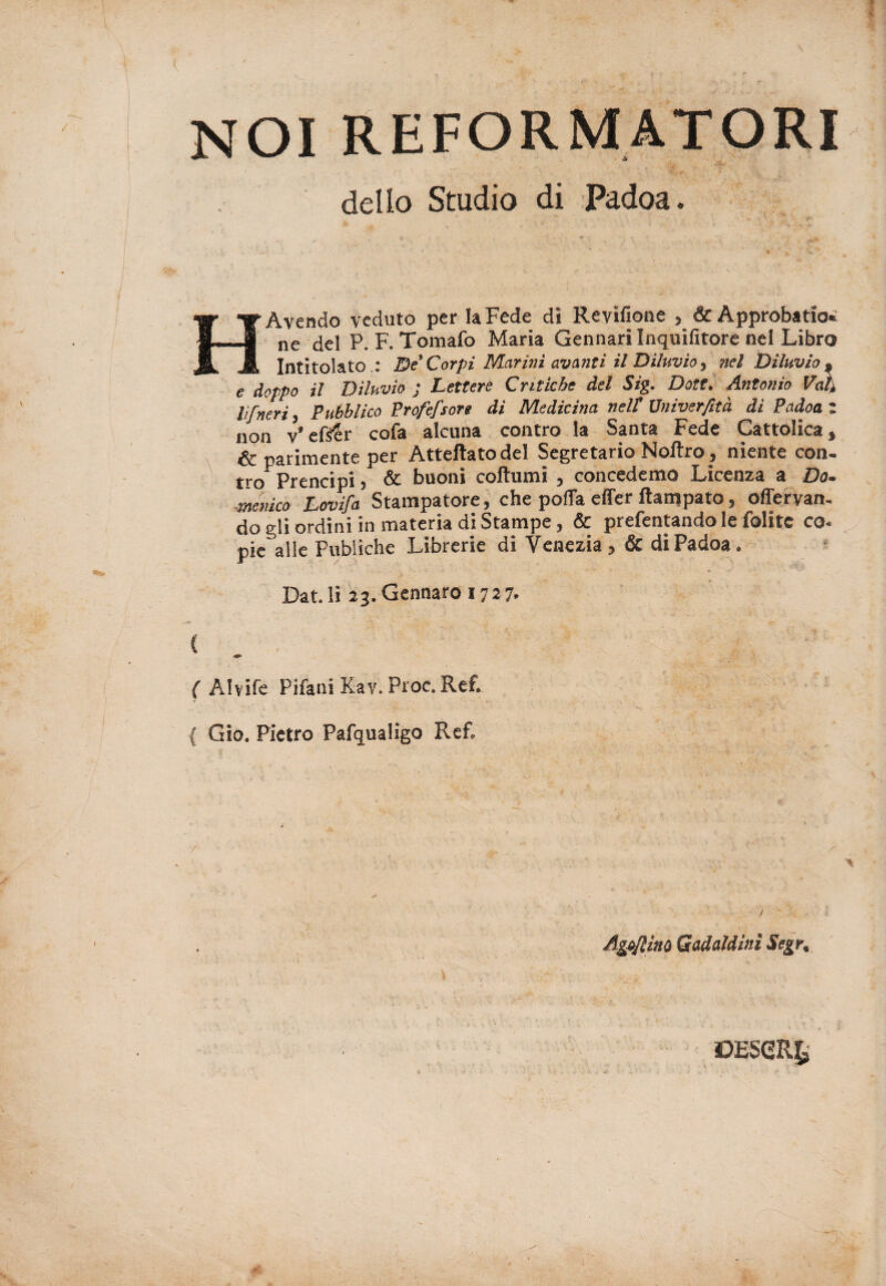 riformatori dello Studio di Padoa. H Avendo veduto per la Fede di Revìfione * &Approbatio* ne del P. F. Tomafo Maria Gennari Inquifitore nel Libro Intitolato .: De Corpi Marini avanti il Diluvio, nel Diluvio* e doppo il Diluvio ; Lettere Critiche del Sig. Dote. Antonio Vedi lì [neri, Pubblico Profefsore di Medicina nel? Vniverfità di Padoa z non v* eftS'r cofa alcuna contro la Santa Fede Gattolica, & parimente per Atteftatodel Segretario Noftro, niente con- jj-q prencipi 5 & buoni coftumi , concedemo Jbicenza a Do» -Menico Lovifa Stampatore, che polla effer ftampato, ofiervanu do gli ordini in materia di Stampe, & prefentando le folite co* pie\lle Publiche Librerie di Venezia ? & di Padoa . Dat.li 23.Gennaro 1727. C (Alvife Pifani Kav. Proc. Ref. { Gio. Pietro Pafqualigo Ref. / Agliaio Gadaldìni Segr, ©ESeRfc