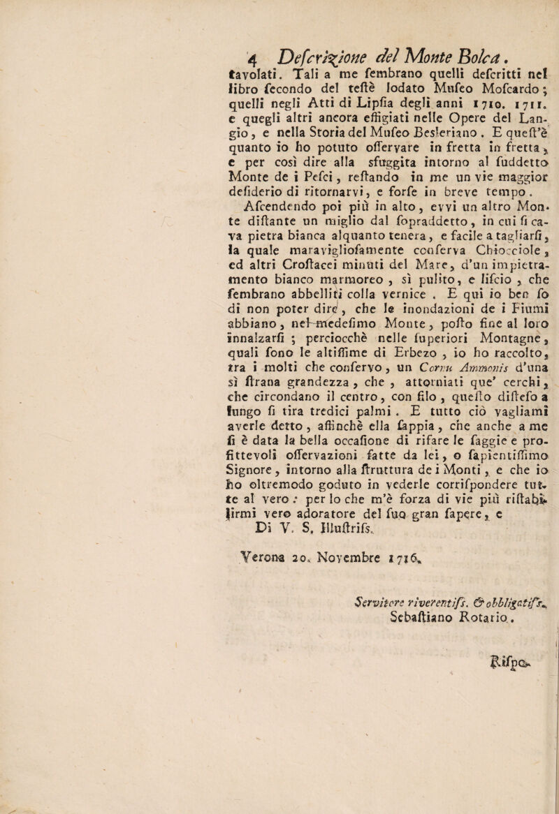 tavolati. Tali a me fembrano quelli deferitti nel libro fecondo del teflè lodato Mufeo Mofcardo ; quelli negli Atti di Lipfia degli anni 1710. 1711. e quegli altri ancora effigiati nelle Opere del Lan- gio 3 e nella Storia del Mufeo Besleriano . E qu elìdè quanto io ho potuto ofteryare in fretta in fretta ,, e per così dire alla sfuggita intorno al fuddetta Monte de i Pefci, reftando in me un vie maggior defiderio di ritornarvi, e forfè in breve tempo. Afcendendo poi pili in alto, evvi un altro Mon* te dittante un miglio dal fopraddetto, in cui fi ca¬ va pietra bianca alquanto tenera, e facile a tagliarli, fa quale maravigliofamente conferva Chiocciole, ed altri Crottacei minuti del Mare, d'un impietra- iuento bianco marmoreo , sì pulito, e lifeio , che fembrano abbelliti colla vernice . E qui io ben fo di non poter dire1, che le inondazioni de i Fiumi abbiano, nelrncdefimo Monte, potto fine al loro innalzarli ; perciocché nelle luperiori Montagne 3 quali fono le altiffime di Erbezo , io ho raccolto, tra i molti che confervo, un Ccrr.u Ammonis d’una sì (frana grandezza, che , attorniati que' cerchi^ che circondano il centro, con filo , quello dillefo a fungo fi tira tredici palmi . E tutto ciò vagliami averle detto, affinchè ella fappia, che anche a me fi è data la bella occafione di rifare le faggie e pro¬ fittevoli offervazionì fatte da lei, o fapìentiffimo Signore , intorno alia bruttura dei Monti, e che io ho oltremodo goduto in vederle corrifpondere tut¬ te al vero .* per lo che m’è forza di vie pili rittabl* Jirmi ver© adoratore del fu© gran fapere, c Di V. S, Iliuftrifs. Yerona 20* Novembre 1.7 Servitore rìverentìfs. & obbligati^ Sebaftiano Rotarlo. 1