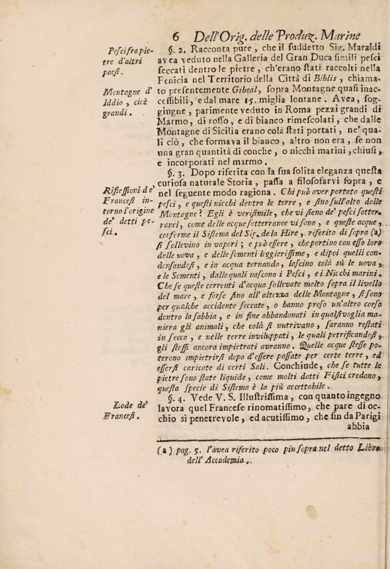 Pefci fra pie¬ tre d'altri paefi. Montagne d* Iddio , cioè, grandi » Rìflefionì de* Erancefi in¬ torno Vorigine de* detti pe¬ laci e de* ■Wr antefi * 6 Delì Orìg. delle Vrodii%\ Marine §. 2. Racconta pure , che il fuddetto Sig. Maraldi avea veduto nella Galleria del Gran Duca fimMt pefci feccati dentro le pietre, ch’erano flati raccolti nella Fenicia nel Territorio della Città di Biblis y chiama¬ to prefentemente Gibealy {opra Montagne qnafi inac- ceffibili 5 e dal mare 15. miglia lontane. Avea, fog- giugne , parimente veduto in Roma pezzi grandi di Marmo, di rodo, e di bianco rimefcolati, che dalle Montagne di Sicilia erano colà flati portati, ne* qua¬ li ciò , che formava il bianco , altro non era , fe non una gran quantità di conche , o nicchi marini , chiuli * e incorporati nel marmo . 3. Dopo riferita con la fua folita eleganza quella curiofa naturale Storia , palla a fìlofofarvi fòpra , e nel feguente modo ragiona . € hi puh aver portato quefit pefci , e quefiì nicchi dentro le terre , e fino full'alto delle Montagne ? Egli è verifimile, che vi fieno de pefci fotter* ranei, come delle acque fotterranee vi fono , e quefie acque , cor ferme il Si fuma del Sigjle la Bére , riferito di fopra (z) fi folle vino in vapori ; e può e fiere , che portino con efio^ loro delle uova , e delle fomenti leggieri fiime ^ edipei quelli con* àenfandcft, e in acqua tornando, lafdito colà sii le uova $ eie Sementi , dalle quali nafeono i Pefci , ei Nicchi marini. Che fe quefie correnti d'acqua falleva te molto [opra il livello del mare , e forfè fino all1 altezza delle Montagne , fi fono per qualche accidente feccate, 0 hanno prefo un'altro confo dentro laf abbia , e in fine abbandonati in qualfi veglia ma¬ niera gli animati, che colà fi nutrivano , faranno refiati' in f ecco , e nèlle terre inviluppati , le quali petriflcandofi s, gli ftefii ancora impietrati avranno. Quelle acque fi effe po¬ terono impietrir/! dopo d1 e fiere pafiate per certe terre , ed tfferfi caricate di certi Sali. Gonchiudc, che Je tutte le pietre fono fiate liquide, come molti dotti Eifici credono , quefia fpecie di Siflema è la piu accettabile « §,4. VcdeV. S. UluflriiSma , con quanto ingegno lavora quel Francefe rinomatiffimo, che pare di oc¬ chio sì penetrevole , ed acutiffimo ? che fm da Parigi abbia ( a ) pag. 5. f ovea riferito poco piu f opra nel dell1 Accademia ++ 1