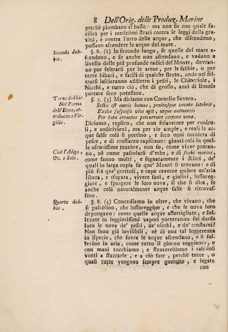 Secondo àuh blo, c *Fcr%0 dubbio Nel Poema delf Etna, at¬ tribuito a Vir¬ gilio . Cioè l'Aliga , 0V. o Sala, Quarto dub¬ bio 6 8 DelfOrtg. delie Vrodu%. Marine perchè piombano a?baffo .* ma non fa con quale fa- cilità per i medefimi firati contra le leggi della gra¬ vità, e centra l’urto delle acque , che difeendono, pedano afeendere le acque del mare . §.6. (2) Infecondo luogo, fe quelle del mare a* faendono, e fe anche non afeendano , e vadano a livello delle più profonde radici del Monte, dovran¬ no pur feltrarli per le arene, per lefabbie, o per terre bibaci, e facilidi qualche jftrato, onde nel fel¬ trarli lafcieranno addietro i pefei, le Chiocciole, i Nicchi, e tutto ciò, che di grodo, anzi di limofo portare feco potedero. • jj. 7. (3) Ma diciamo con Cornelio Severo, SeHa efl omnis humus, penitujque cavata latebrìs, Ex ile s fufpenfa vias agit, ut que animanti s Per tota errantes percurrunt corpora ven&% Diciamo, replico, che non (blamente per camal¬ li, e andirivieni, ma per vie ampie, creali le ac¬ que falfe colà fi portino , e feco ogni maniera di pefee , e di croftaceo rapifeano : giunti colà in quel¬ le ofeuridime tenebre, non fa, come viver potran¬ no, nè come pafcolarlì dferbe, e di fuchi marini, come fanno molti , e fegnatamente i Ricci , de* quali in larga copia fu que* Monti fi trovano: e di più fra que* grettoli, e cupe caverne godere un’aria libera, e sfogata, vivere fani, c giulivi, iudureg- giare , e fpargere le loro uova, il che lì dica, fe anche colà naturalmente acque falfe fi ritrovaf- fero. §. 8. (4) Concediamo in oltre, che vivano, che fi pafcplino, che IuHureggino , e che le uova loro depongano : come quelle acque aflbttigliate , e faI- levate in leggieriOimi vapori porteranno fui dorfo loro le uova de' pefei, de’nicchi, e de' crodacei? Non fono già invidbili , nè di una tal leggerezza in ifpecie, che favra le acque afeendano, e fi fol- levino in aria, come tutto il giorno veggiamo, e con mani tocchiamo ; e ftenterebbono i rabbiod venti a fiaccarle , e a ciò fare , perchè tutte , o quafa tutte vigono (epipre guerce ? e legata -■ir: ■ f ' ' ' con