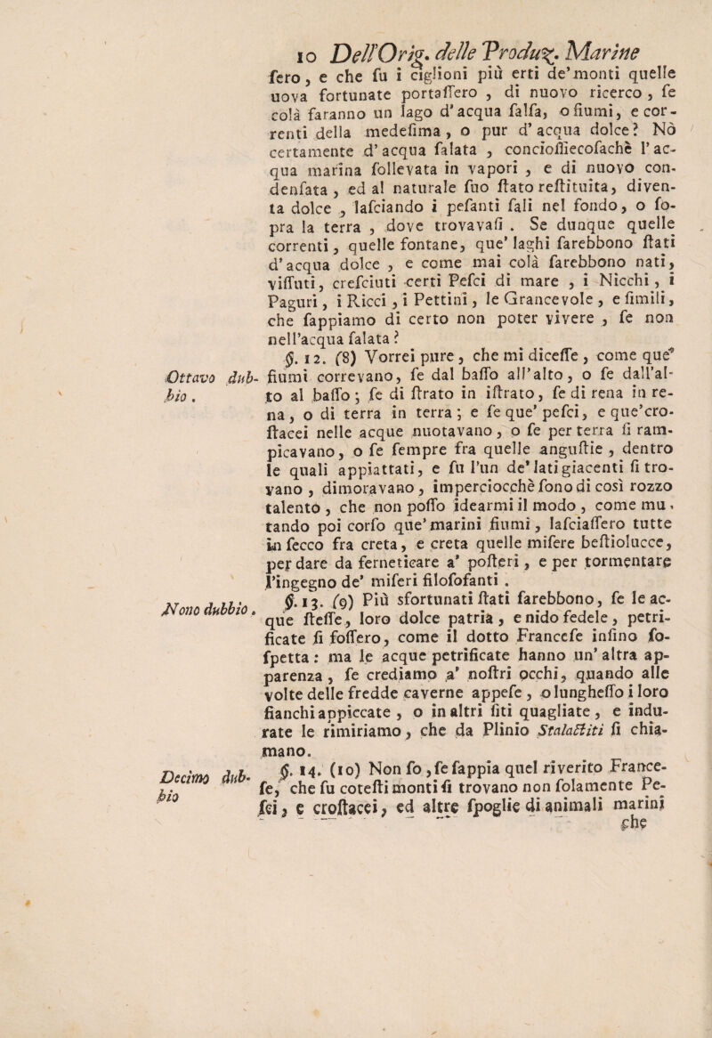 Ottavo dub bio . Mono dubbio. Decimo dub* bio i o Dell Orig* delle VroduMarine fero j e che fu i agiioni più erti de’monti quelle uova, fortunate portaffero , di nuovo ricerco , fe colà faranno un Iago d'acqua falfa, o fiumi, e cor¬ renti della medefima, o pur d’acqua dolce? Nò certamente d’acqua falata , concioiÙecofachè l’ac¬ qua marina folievata in vapori , e di nuovo con- denfata , ed al naturale fuo flato reflìtuita, diven¬ ta dolce 5 lafciando i pefantì fali nel fondo, o fo- pra la terra , dove trovavafi . Se dunque quelle correnti, quelle fontane, que* laghi farebbono flati d’acqua dolce , e come mai colà farebbono nati, viffuti, crefciuti certi Pefci di mare , i-Nicchi , i Paguri, i Ricci, i Pettini, le Grancevole , e ùmili, che fa p pi amo di certo non poter vivere , fe non nell’acqua falata ? $.12. f8) Vorrei pure, che mi diceffe , come que'9 fiumi correvano, fe dal baffo all’alto, o fe dall’al¬ to al baffo ; fe di Arato in iftrato, fe di rena in re¬ na, o di terra in terra; e fe que’pefci, e que’cro- ftacei nelle acque nuotavano, o fe per terra li ram- picavano, o fe fempre fra quelle anguftie , dentro le quali appiattati, e fu l’un de’latigiacenti fi tro¬ vano , dimoravano , imperciocché fono di così rozzo talento , che non poffo idearmi il modo , come mu» tando poi corfo que*marini fiumi, lafciaffero tutte infecco fra creta, e creta quelle mifere befliolucce, pefdare da ferneticare a* pofteri, e per tormentare l’ingegno de* miferi filofofanti . $. ig. (g) Più sfortunati flati farebbono, fe le ac¬ que fleffe, loro dolce patria, e nido fedele, petri- ficate fi foffero, come il dotto Francefe infine fo- fpetta : ma le acque petrificate hanno un* altra ap¬ parenza , fe crediamo ,a* noftri pcchi, quando alle volte delle fredde caverne appefe , o lungheffo i loro fianchi appiccate , o in altri ùti quagliate, e indu¬ rate le rimiriamo, che da Plinio Stalattiti fi chia¬ mano. $, 14. (io) Non fo ,fefappia quel riverito France¬ fe, che fu cotefti monti fi trovano non fidamente Pe¬ lei 2 e croftacei? ed altre fpoglie di animali marini  ' ~~~  £he