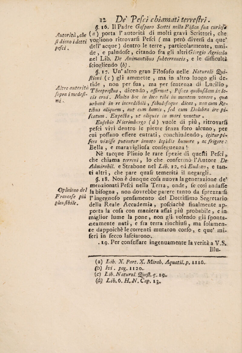 n De Tefci chiamati teneftri. §. 16. II Padre Gafparo Scotti nella Fifica fua curìofè Autorità,che ( « ) Porta l'autorità di molti gravi Scrittori, che fi dieno ìdetti vogliono ritrovarli Pefci ( ma però diverfi da que’ - 1 .ll> ^ /danti'/’. lo n <■« __“ pefci.. [opra i mede fi¬ mi , dell* acque) dentro le terre , particolarmente, timi¬ de, e paludofe, citando fra gli altri Giorgio Agricola nel Lìb. De Animantibus fubterraneis y e le difficultà fciogliendo (b) . §, 17. Un’ altro gran FHofofo nelle Naturali Qui* filoni (c) gli ammette , ma in altro luogo gli de- . . , ride , non per fua, ma per temenza di Lucilio, /iU'c au*cr,'‘a 'Y heoprafius , dicendo, affirmat, Pìfces qnibufdam in lo* eis eruì, Multa hoc in loco tihì in mentem venere, qu& urbane in re incredìbili, fabnlofaque dicas , non cum Re- tìbus aliquem , aut cum hamis , fcd cum Dolabra ire pi* filatura. Ex peli a, ut alìquis in mari venetur . Eujebio Nierimbergo (d) vuole di più, ritrovarti pefci vivi dentro ie pietre lenza foro alcuno, per cui pollano edere entrati, conchiudendo, igiturpi* fces vìxìjfe putantur • innato lapìdìs• humore , ac frigore : Bella , c maravigliofa confegucnza ! Nè tacque Plinio le rare fpezie di quefti Pefci,. che chiama terreni, lo che confermò TÀutore De AdmirabiL e Strabene nel Lìb. 12.. ed Eudoxo, e tan¬ ti altri, che pare quali temerità il negargli,, 18. Non è dunque cofa nuova la generazione de9 menzionati Pefci nella Teria , onde , le così andaffe opinione del ja bifogna , non dovrebbe parere tanto da fprezzarfi Eravcefe pùì j» jngegnofo penfamento del Dottifiìmo Segretario piar fifa le* della Reale Accademia, pofciachè finalmente ap^ porta la cofa con maniera affai più probabile, e in miglior lume la pone, non gli volendo già fponta- reamente nati , e fra terra rinchiufi, ma folamen- te dappoiché le correnti mutaron corfo, e que* mi¬ feri in Cecco lafciaronov •xg. Per confettare ingenuamente la verità a V.S, / IlIu- Ca) Eib. X. Part.X. Mirab, AquatiL p. uiòa (р) Ivi . pag. 1120. (с) Eib. Naturai Que fi* ig4 (dj LifaO, H*M*Cap% igb