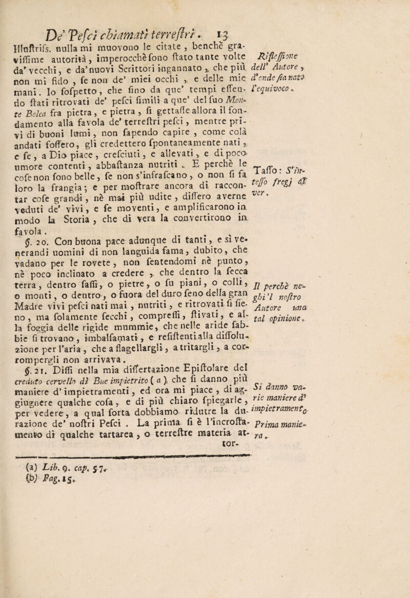 Di Ve fri churn atì terreftrt. ij Hloftrifs. nulla mi muovono le citate , benché gra- viflìme autorità , imperocché fono flato tante volte da’vecchi, e da’nuovi Scrittori ingannato ,, che piti non mi fido , fe non de’ miei occhi » e delle mie mani, lo fofpetto, che fino da que’ tempi efieo- do fiati ritrovati de’ pefci filmili a que’ del Tuo Mon¬ te Balco, fra pietra, e pietra , fi gettafleallora il fon» damento alla favola de' terreftri pefci, mentre pri¬ vi di buoni lumi , non fapendo capire , come colà andati fodero, eli credettero fpontaneamente nati s e fe, a Dio piace, credimi, e allevati, e di poco umore contenti, abbaftanza nutriti .. E perchè le cofenon fono belle, fe non s’infrafcano , o non fi fa loro la frangia; e per inoltrare ancora di raccon- tar cofe grandi, nè mai piu udite , difiero averne veduti de* vivi, e fe moventi, e amplificarono in modo La Storia , che di vera la convertirono ia Tavola. , §. 20. Con buona pace adunque di tanti, e si. ve¬ nerandi uomini di non languida fama, dubito, che vadano per le rovete , non fentendomi ne punto 9 nè poco inclinato a credere che dentro la ficca terra, dentro falli, o pietre, o fu piani, o colli, © monti, o dentro1, o fuora del duro fieno della gran Madre vìvi pefci nati mai , nutriti, e ritrovati fi fie¬ no , ma fol amente fecchi, compreflì, fli v a ti, e al¬ la foggia delle rigide mummie, che nelle aride rab¬ bie fi trovano , knbalfamati, e refifientialla difiòlm zione per l’aria , che a flagellargli, a tritargli, a cor¬ rompergli non arrivava» §. 21. Dilli nella mia difiertazione Epifiolare del creduto cervello dì Bue impietrito ( a\ che fi danno piu maniere d’impietra menti, ed orami piace, di ag- giugnere qualche cofa, e di più chiaro fpiegarle, per vedere, a qual forra dobbiamo ridurre la do¬ tazione de* noftri Pefci . La prima fi e rincrofia- mento di qualche tartarea , o terreftre materia at¬ tor- fa) Lib. cap% 5 7r (b) Pag. gsi.. Rìfle£ìone dell* Autore , donde fio nato l'equivoco Taffb : Scor¬ te fio freg'j $ ver » Il perche ne- ghi 7 noflro Autore una tal opinione* Sì danno va« rie maniere d9 impietrarne?^{0. Prima manie¬ ra ».