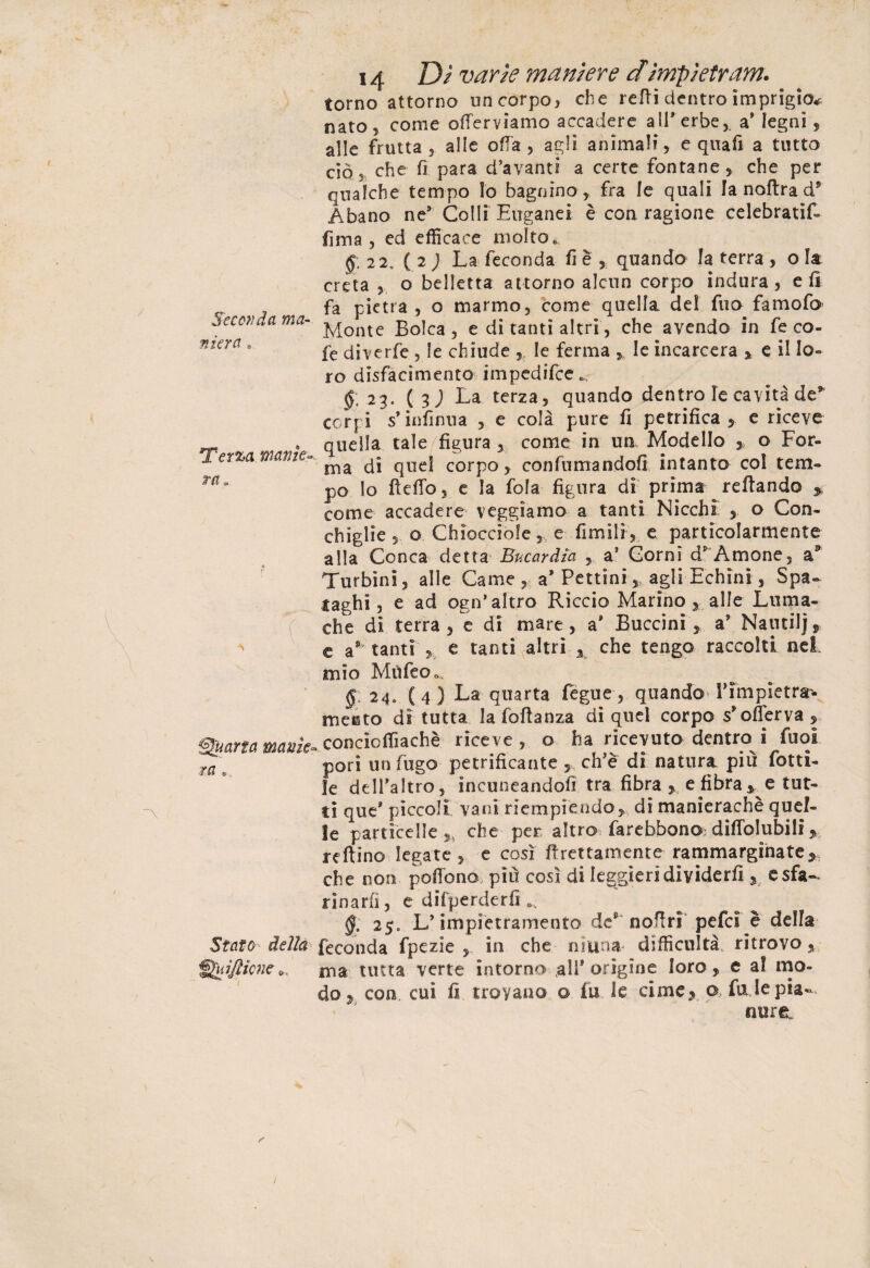 Seconda ma¬ niera . Terza, manie¬ ra» { Quarta manìe ra » Statù delia Quifticne o 14 D/ Twr/V maniere dimpietrarne torno attorno un corpo, che retti dentro imprigio* nato 5 come otterviamo accadere all'erbea* legni, alle frutta , alle otta, agli animali, e qua fi a tutto ciò, che fi para d’avanti a certe fontane, che per qualche tempo Io bagnino , fra le quali la noftra d5 Abano ne* Colli Euganei è con ragione celebrati^ fima , ed efficace molto .. 22, ( 2 ; La feconda fi è , quando la terra , o la creta , o belletta attorno alcun corpo indura, e fi fa pietra, o marmo, come quella del fuo famofo Monte Bolca, e di tanti altri, che avendo in fe co- fe diverfe , le chiude , le ferma , le incarcera % e il lo¬ ro disfacimento impedifee », £.23. (3J La terza, quando dentro le cavità de* corpi s’infinua , e colà pure fi petrifica , e riceve quella tale figura 5 come in un. Modello , o For¬ ma di quel corpo, confumandofi intanto col tem¬ po lo tteffo, e la fola figura di prima Tettando % come accadere veggiamo a tanti Nicchi , o Con¬ chiglie , o Chiocciole,, e fimilf, e particolarmente alla Conca detta Bucar dìa , a1 Corni d* A mone, a3 Turbini, alle Carne, a* Pettini, agli Echini, Spa- laghi, e ad ogn’altro Riccio Marino 3 alle Luma¬ che di terra , e di mare, a' Buccini , a* Natuiljj, c a** tanti , e tanti altri x che tengo raccolti nei. mio Mìifeo », §, 24. (4) La quarta fegue, quando Timpietrr* meisto di tutta la fottanza di quel corpo s'offerva, concicffiachè riceve, o ha ricevuto dentro i fuoi pori un fugo petrificante , ch’è di natura più rotti¬ le delfaltro, incuneandofi tra fibra > e fibra * e tut« ti que' piccoli vani riempiendo, di manierachè quel¬ le particelle che per altro farebbono; dittolubili, reftino legate, e così ftrettamente rammarginate* che non pottono più così di leggieri dividerli, e sfa¬ rinarli , e difperderfi a. §, 25» L* impietramento de nottri pefcì è della feconda fpezie , in che niuna* difficoltà, ritrovo, ma tutta verte intorno 3li* origine loro, e a! mo¬ do 9 con cui fi troyano o fu le cime, o fa le pia-. mire.