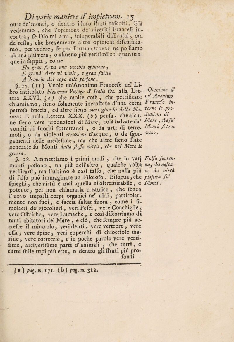 mire de* monti, o deatro i loro l!ratì nafcorti. Già vedemmo , che l’opinione de’ riveriti Francefì in¬ contra 3 fé Dio mi ami, infuperabsli diffidi Ita , on, de refta, che brevemente altre opinioni difaminia- mo, per vedere 3 fe per fortuna trovar ne poffiamo alcuna più vera , o almeno più verifimile : quantun¬ que io fappia 3 come Ha gran forza ma vecchia opinione 3 E grand’ Arte vi vuole , e gran fatica A levarla dal capo alle perjone.. §. 27. ( 11 ) Vuole un’Anonimo Francefe nel Li¬ bro intitolato Nouveau Voyage d* Italie &c. alia Let¬ tera XXVI. (a) phe molte cofe , che petrificate chiamiamo, fieno fola mente incrortate d'una certa petrofa buccia, ed altre fieno meri giuochi della Na¬ tura: E nella Lettera XXX. (h) penfa , che alcu¬ ne fieno vere produzioni di Mare, colà balzate da’ vomiti di fuochi fotterranei , o da urti dì terre¬ moti , o da violenti irruzioni d’acque , o da fgor- gamenti delle medefime , ma che altre fieno fiate generate fu Monti dalla ftcjfa virtù, che nel Mare le genera « §. 28. Ammettiamo i primi modi , che in varj monti poffono , un più dell'altro , qualche volta verificarli, ma l’ultimo è così falfo, che nulla più di falfo può immaginare un Fi lofo fo. Bifogua,che fpìeghi, che virtù è mai quella sì oltremirabile, e potente, per non chiamarla creatrice , che fenza l’uovo impartì corpi organici ne® nidi, particolar¬ mente non fuoi, e faccia faltar fuora , come i fi- molacri de’giocolieri, veri Pefci, vere Conchiglie, vere Ortriche, vere Lumache , e così decorriamo di tanti abitatori del Mare , e ciò, chefempre più ac- crefce il miracolo, veri denti, vere vertebre , vere offa, vere fpine, veri coperchi di chiocciole ma¬ rine , vere corteccie, e in poche parole vere verif- fime, arciverifiìme parti d* animali , che^ tutti, e tutte Tulle rupi più erte, o dentro gli Arati più pro¬ fondi Opinione d8 un Anonimo Francefe in¬ torno le pro¬ duzioni di Mare , che fu Monti fi tra- vano* Falfa fetiten* zaf chenafca- no da virtù plaftìca fu Monti » |a) /<*g. m. 171. (b) pag, m, 312.