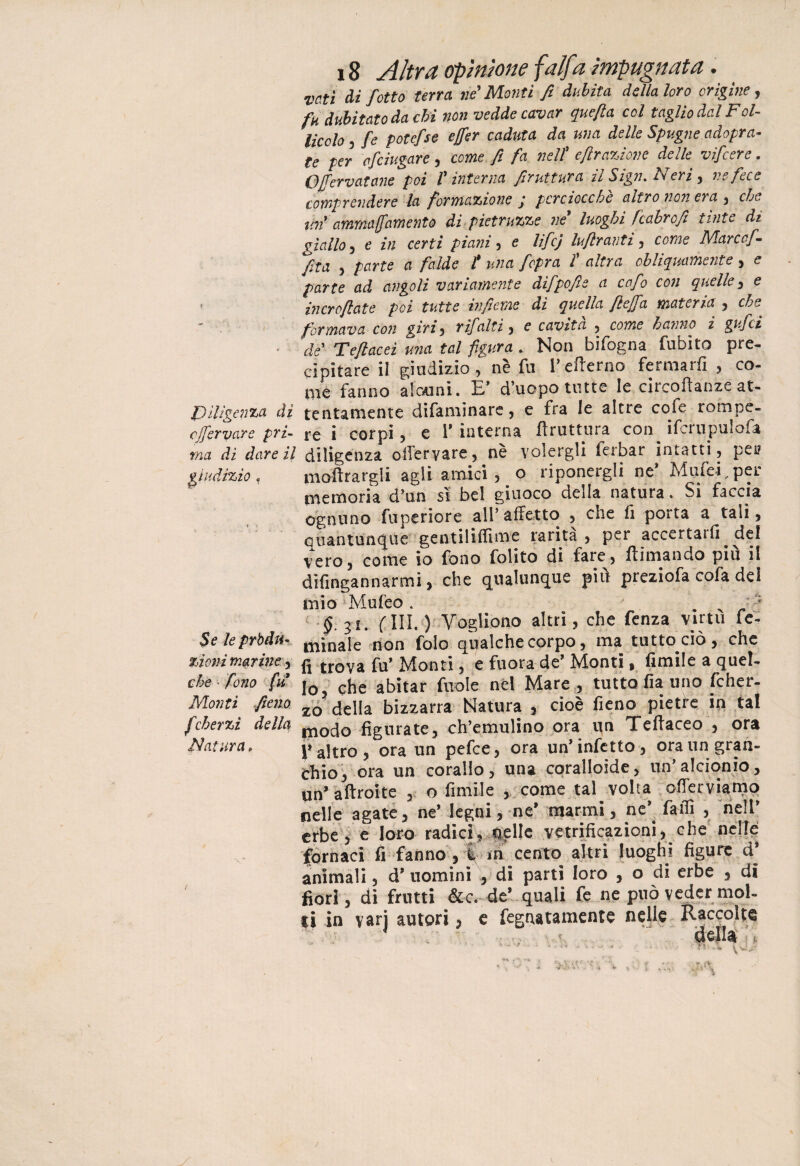 vati di J'otto terra, ne Monti fi dubita della loro origine, fk dubitato da chi non vedde cavar quefta col taglio dal Fol¬ licolo , fe potefse ejfer caduta da una delle Spugne adopra- te per cficiugare , come fi fa nell* eftrazione delle vifcere. OJfervatane poi f interna firuttura il Sign% is eri y ve fece comprendere la formazione j perciocché altro non era , che mi ammaramento di pietruzze ne* luoghi fcabro fi tìnte di giallo 3 e in certi piani , e lifej luflranti , come Mar co fi fila , parte a falde l* una fopra fi altra obliquamente, e parte ad angoli variamente difipofie a cefo con quelle 3 e incroftate poi tutte infieme di quella flejfia materia 3 che formava con giri3 rifalti 3 e cavita 5 come hanno i gufici de Teflacei una tal figura . Non bifogna fubito pre¬ cipitare il giudizio 3 nè fu l’eflerno fermarfi , co¬ me fanno alcuni. E’ d’uopo tutte le circolianze at- Pillgenza di lentamente di fa min a re, e fra le altre cofe rompe- clfiervare pri- re i corpi 5 e 1’ interna bruttura con ifcrupulofa ma di dare il diligenza olleryare, nè volergli ferbar intatti, pei? giudìzio , inaurargli agii amici , o riponergli ne Mufei, per nvemoria d’un si bel giuoco della natura. Si faccia ognuno fuperiore all* affetto , che fi porta a tali, Quantunque gentiliftìme rarità , per accertarli del vero, come io fono folito di fare, filmando più il difingannarmi, che qualunque più preziofa cofa del mio jMufeo . . x ' §.iu fili.) Vogliono altri, che fenza virtù fe- $e leprbdtu mìnale non fole qualche corpo, ma tutto ciò , che zionimariney ^ trova fa’ Monti, e fuora de' Monti, limile a quel¬ le fono fu j0 5 qhe abitar (irole nel Mare , tutto fia uno fcher- Monti fieno zo? della bizzarra Natura , cioè fieno pietre in tal fcherzi della m0cj0 figurate, ch’emulino ora un Teftaceo , ora filatura, p altro , ora un pefee, ora un’infetto, ora un gran¬ chio, ora un corallo, una coralloide, un’alcionio, un’ aftroite o fimile , come tal volta offerviamq nelle agate, ne* legni, ne’ marmi, nc\ faffi 3 nell’ erbe, e loro radici, nelle vetrificazioni, che nelle fornaci fi fanno , i in cento altri luoghi figure d’ animali, d* uomini , di parti loro , o di erbe , di fiori, dì frutti &c. de* quali fe ne può veder mol¬ ti in vari autori, e fegnatamente nelle Raccolte