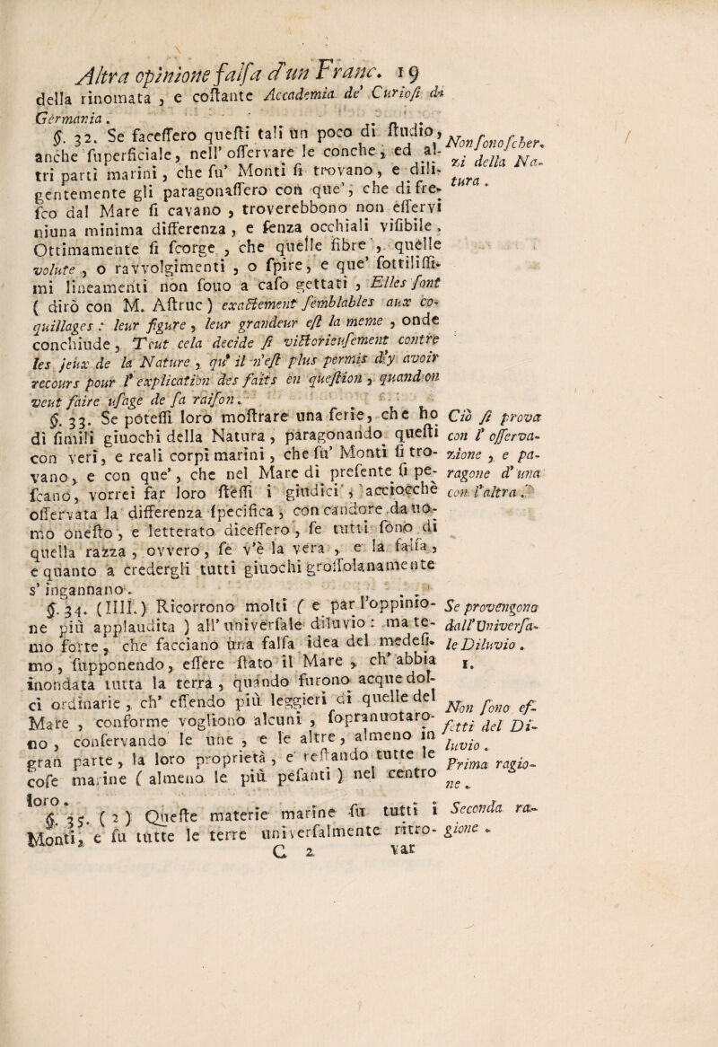 Altra opinione f 'alfa d'un F rane.19 della rinomata , e collante Accademia de Curio fi dì Germania. * J # ' . §. 32. Se faceffero quelli tali un poco di ’Non[onofeher, anche fuperfìciale, nell oflervare le conche , ed al- tri parti marini, che fu’ Monti fi trovano, e diti- gentemente gli paragonaffero con que , che di fi e* feo da! Mare fi cavano , troverebbono non effervi ninna minima differenza , e fenza occhiali vifibile > Ottimamente fi feorge , che quelle fìbre^ , quelle volute , o ravvolgimenti , o fpire, e que’ fottiliffi- mi lineamenti non fono a cafo gettati 3 ElIcs font ( dirò con M. Àffruc) exaHement femblables aux co. quillages : leur figure , leur grandeur e/l la me me 5 onde conchinde 3 Tcut cela decide fi viFiotieufement* conire lei jeiix de la Nature % qu' il nefi plus permis dly avo ir recours pour t explicatibn des faits en queflìoriy quandon veut faire ufage de fa r ai fon. ^ 1 - = ^•33* Se pótefli loro inoltrare una ferie, che ho do fi prova dì limili giuochi della Natura, paragonando^ quelli con fi 0ferva- con yen, e reali corpi marini, che fu* Monti li tro- %ì0ne , e pa- vano,, e con que*, che nel Mare dì prefente fi pe- vagone d9 ma {capòvorrei far loro ftèffi i giudici , acciocché conf altra fi offervata la differenza -(pecifica \ còti: candore.da uo¬ mo oneffo , e letterato diceffero , fe tutti forno di quella raiza , ovvero, fe v’è la Vera , e la fan fa» e quanto a credergli tutti giuochi groffolanamente s’ingannano. ^ # ... 34. (IIIÌ.) Ricorrono molti ( e par 1 oppimo- Se provengono ne più applaudita ) ali* univérfale- diluvio: mate- dall’Vnìverfa» mo forte, che facciano una falfa idea del me de fi* le Diluvio a mo , fupponendo, effère Rato il Mare y eh abbia inondata tutta la terra, qui odo furono acque dol¬ ci ordinarie,, eh* e (Tendo più leggieri ai quelle del ^Qn ^ Mare , conforme vogliono alcuni , fopranuotaro- «O, conftrvando le irte , e le altre, almeno in ^ Ul gran parte, la loro proprietà, e recando tutte le Frjma ^ cofe marine ( almeno, le più pelanti ) nel centro ^ ^ ,0(5>*4? (2) Quefte materie marine fu tutti i Seconda ra~ Monti, ' e fu tutte le terre «niverfalmente nero .girne. G 2. vat