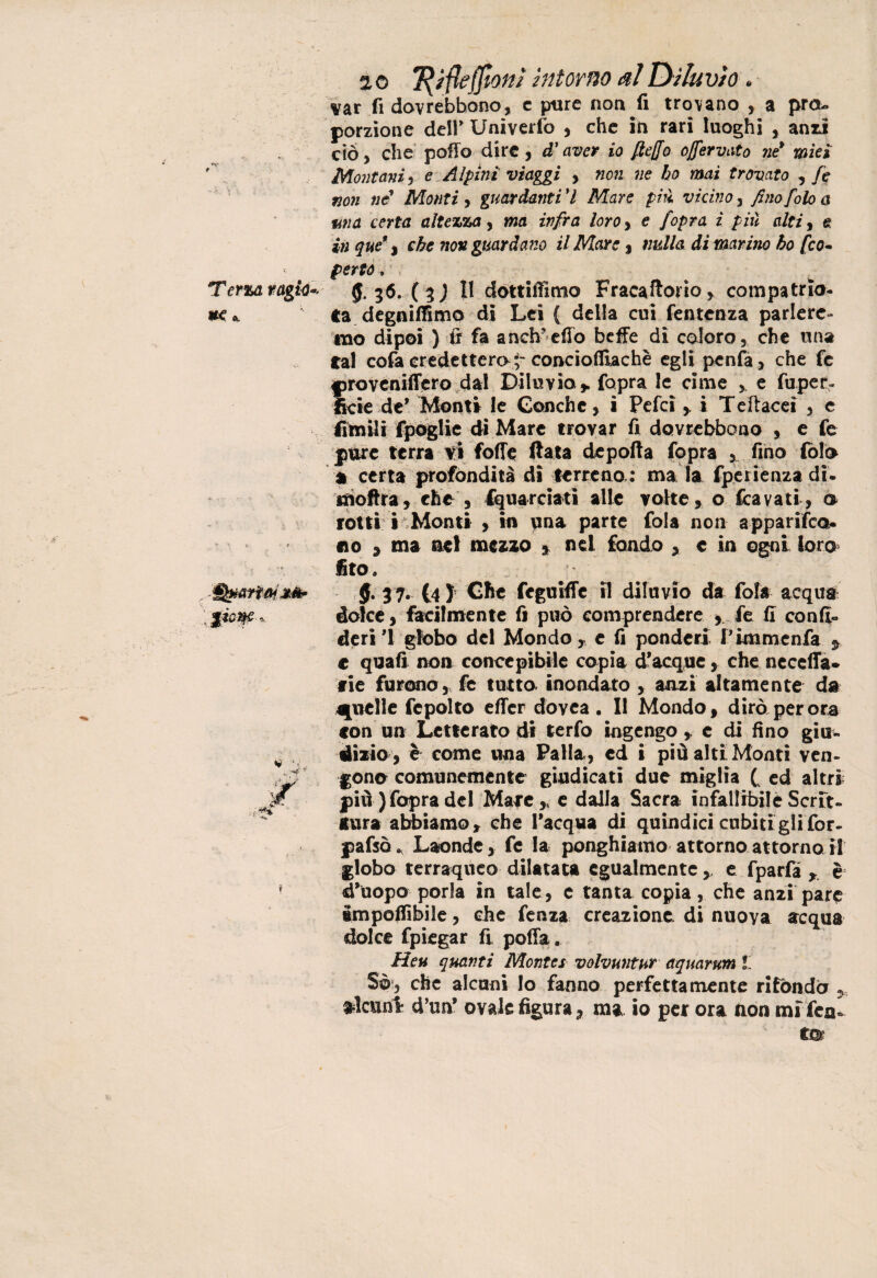 Tenui ragie *< «. t % 0 (fiotti hltOYttO al Diluvio « var fi dovrebbono, e pure non fi troiano , a prò» porzione dell' Univerfo , che in rari luoghi , anzi ciò, che porto dire, d'aver io ftetfo ojfervato ne9 miei Montani, e Alpini viaggi ,. non ne ho mai trovato , fé non ne' Monti , guardanti'l Mare più vicino , fino foto a ma certa altezza y ma infra loro ^ e /opra i più alti, e in que*, che non guardano il Mare, nulla di marino ho [co¬ perto . 5. 36. (3) 11 dottiiTimo Fracaftorio, compatrio¬ ta degniamo di Lei ( della cui fentenza parlere¬ mo dipoi ) fi fa a neh' elio beffe di coloro, che una tal cofa crede itera conciofiìachè eglìpenfa, che fc f roveniffero dal Diluvio , fo.pra le cime , e fuper- cie de* Monti le Conche, i Pefci, i Teftacei , e limili fpoglie di Mare trovar fi dovrebbono , e fe pure terra vi Coffe fiata deporta Copra , fino Colo * certa profondità di terreno : ma la fperienza di. inoltra, che , fquarciati alle volte, o Scavati, a rotti i Monti , in una parte fola non apparifeo» no , ma nel mezzo % nel fondo , e in ogni loro ito» §. 37. {_4 J Che feguifle il diluvio da fola acqua dolce, facilmente fi può comprendere , fe fi confi- iteri'1 globo del Mondo, c fi ponderi Fimmenfa ^ t quali non concepibile copia d'acque, che neceffa* rie furono, fe tutto, inondato , anzi altamente da quelle fepolto effer dovea . Il Mondo, dirò perora con un Letterato di terfo ingengo, c di fino giu¬ dizio, è come una Palla,, ed i più alti Monti ven¬ gono comunemente giudicati due miglia C ed altri più) fopra del Mate, e dalla Sacra infallibile Scrit- <ura abbiamo, che l'acqua di quindici cubiti gli for- pafsQ* Laonde, fe la ponghiamo attorno attorno il globo terraqueo dilatata egualmente, e fparfà , è d'uopo porla in tale, c tanta copia, che anzi pare imponìbile, che fenza creazione, di nuoya acqua dolce fpiegar fi porta. Heu quanti Montes volvuntur aquarum l Sò, che alcuni lo fanno perfettamente rifónda , alcuni d’un’ ovale figura, ma io per ora non mi rea¬ to-