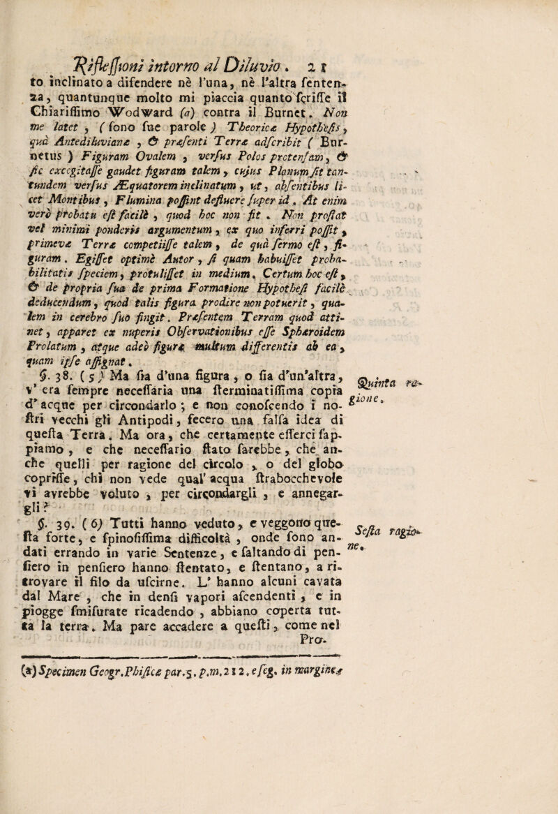 to inclinato a difendere nè runa, nè l’altra fenten- xa, quantunque molto mi piaccia quantoTcrìfTe il Ghiariffimo W’odward fa) contra il Burnct. Non me latct , ( fono fu e parole ) T teorie* Hypothtfis, qua Ante diluviani £ , Ù pr&fentì Terr& adferibit ( Bur- netus ) Figuram Ovalem , verfus Polos pretenjam, & fio excegitaffe gaudet figuram talem > cujus Planum fit tan- tundem verfus JFquatcrtm indinatum , ut, abfentibus lì- cet Montibus , Flumina pojfint defluere fuperid . A ez/m prebatu e fi facilè , #«t>d £cc fit . profiat vcl minimi ponderi* argumentum , c* quo inferri poffit , primeva Terra competiijfe tei km, de qua fermò e fi , j£* . Egiffet optimi Autor , fi quam habuiffet proba~ bilitatìs fpcciem^ prótulijfet in medium . Qertum hoc ejt, Ó* de propria fua de prima Formatbone Hypotbefi facile deducendum, ^ed fd/zV figura prodire jmi potucrit, /e»j z« cerebro fuo fingit. Prxfentem Terram quod atti- »ef, appavet ex nuperis Obfervationièus effe SpAxroidem Prolatum , adee mdtum differenti* ab ea , z//e ajjignat . 38. ( 5 > Ma fra d’tina figura , o fia d’un'altra, v* era fempre neceffaria una (leonina tifiima copra a acque per circondarlo; e non conofcendo i no- & fin vecchi gli Antipodi, fecero una falfa idea di quella Terra. Ma ora, che certamente ellerci fap- piamo, e che neceffario fiato farebbe * che an¬ che quelli per ragione dei circolo ,, o del globo coprHTe, chi non vede qual* acqua ftrabocchevofe vi avrebbe valuto , per circondargli , e annegar- gì»? 5* 39- {§) Tutti hanno veduto, e veggono que¬ lla forte 5 c fpinofifiima difficoltà , onde fono an¬ dati errando in varie Sentenze, e faltando dì pen¬ derò in penderò hanno {tentato, e (tentano, a ri¬ trovare il filo da ufeirne. L* hanno alcuni cavata dal Mare , che in denfl vapori afeendenti , c in piogge fmifurate ricadendo , abbiano coperta tut¬ ta la terra * Ma pare accadere a quelli,, come nel Pro- Quinta ra- Sc fia ne*. (*)specimen Geogr.pbifictpar.5.p.m.2 3 2, efeg* in margine#