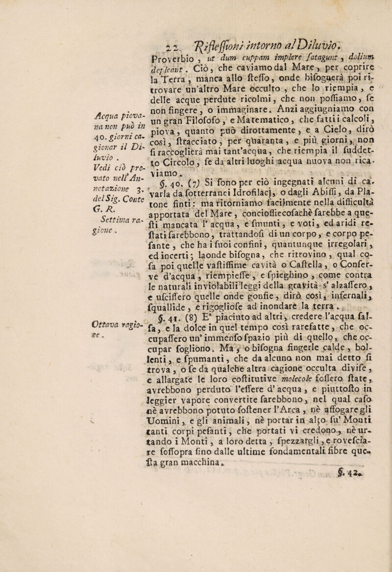 Acqua piova- 71 a non può in 40. giorni ca~ giovar il Di' invio . Vedi ciò pro¬ vato veli An¬ notazione 3. delSig. Conte G. R. Settima ra¬ gie?! e . Ottava ragie* z z 7\?fle'{fiotti Intorno al Dila vìo. Proverbio , ut dum cuppam implere fatagunt , dolium defìecmt. Ciò, che caviamo dal Mare, per coprire la Terra, manca allo fteffo, onde bi fognerà poi ri¬ trovare un'altro Mare occulto , che lo riempia, e delle acque perdute ricolmi, che non polliamo, fe non fingere , o immaginare. Anzi aggiugniamo con un gran Filofofo , e Matematico , che fattii calcoli, piova, quanto può dirottamente , e a Cielo, dirò così, (tracciato, per quaranta, e più giorni, non fi raccoglierà mai tant’acqua, che riempia il fuddet- to Circolo, fe da altri luoghi acqua nuova non rica. viamo. <$. 40. (7) Si fono per ciò ingegnati alcuni di ca> varia da fotterranei Idrofilacj, o dagli Abiffi, da Pla¬ tone finti : ma ritorniamo facilmente nella difficultà apportata del Mare , concioflìecofachè farebbe a que¬ lli mancata f acqua, e fmunti, e voti, edaridi re- fiati farebbono, trattandoli di un corpo, e corpo pe¬ pante , che ha ì fuòi confini, quantunque irregolari, ed incerti; laonde bifogna, che ritrovino , qual cq- fa poi quel le vaili dirne cavità o Caftella , 0 Confer¬ ve d’acqua , riempiere , e fnieghino come contra le naturali inviolabili leggi della gravità s’ alzaffero , e ufeiffero quelle onde gonfie, dirò così* infernali* fquallide , e rigogliofe ad inondare la terra . §. 41. (8) E** piaciuto ad altri, credere Tacqua faf- fa, e la dolce in quel tempo cosi rarefatte, che oc- cupafferoun’immenfofpazio più di quello, che oc¬ cupar fogliono.. Ma, o bifogna fingerle calde, bol¬ lenti ,e fpumanti, che da alcuna non mai detto fi trova , ofe da qualche altra cagione occulta dxvife , e allargate le loro cofiitutive molecole fodero. fiate, avrebbono perduta federe d’ acqua , e piuttofto in leggier vapore convertite farebbono, nel qual cafo uè avrebbono potuto foftener l’Arca , nè affogare gli Uomini, e gli animali, nè portar in alto fu’ Monti tanti corpi pefanti , che portati vi credono , nèur*. tando i Monti, a loro detta , fpezzargli , e rovefeìa- re foffopra fino dalle ultime fondamentali fibre que« fia gran macchina» V- ' $ 43*