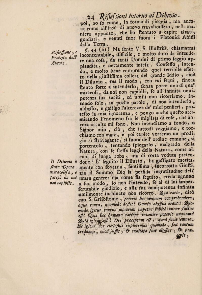 RifieJJione , e Protefla del/ Autore. Il Diluvio è flato -Opera, miracolo/a , e perciò da noi non capibile. 24 fyflefsioni intorno al Diluvio. poi no fo come, in forma di pioggia , ma anco¬ ra come all’insù di nuovo travalicaffero, nella ma¬ niera appunto, che ho ftentato a capire alzati, gonfiati, e venuti fuor fuora i Platonici Abillì dalla Terra. fi 44. (n) Ma Tento V. S. Illultrifs. chiamarmi incontentabile, difficile, e molto duro da intende- re una cofa, da tanti Uomini di primo feggio ap¬ plaudita, e nettamente intefa . Confetto , inten¬ do, c molto bene comprendo quel terribile effet¬ to della giuftiffima collera del grande Iddio , cioè il Diluvio , ma il modo , con cui feguì , finora flento forte a intenderlo, lenza porre unodique*. miracoli, da noi non capibili, Te aH infinita onni¬ potenza Tua taciti , ed umili non ricorriamo. In¬ tendo Tolo, in poche parole , di non intenderlo * abballo, e gaftigo l’alterezza de* miei penfieri, pro¬ tetto la mia ignoranza , e pongo anche quello arci- mirando Fenomeno fra le migliaja di coTe, chean- cora occulte mi Tono* Non intendiamo a fondo, o Signor mio , ciò , che tuttodì veggiamo, e toc¬ chiamo con mani, e poi capire vorremo un prodi¬ gio sì ftravagante, sì fuora deli* ordine comune,;sì pprtentofo , tentando fpicgarlo , malgrado della Natura, con le flette leggi della Natura, come al¬ cuni di lunga ròba , ma di corta veduta preten¬ dono ? E’ fcguìto il Diluvio, ha gaftigato merita¬ mente con fovrana , fantiffiòia , incorrotta Giufti- zia il Sommo Dio la perfida ingratitudine deli uman genere: ma come fia feguito, creda ognuno a Tuo modo, io non L’intendo, Te al di lui impcr^ rcrutabile giudizio, c alla Tua onnipotenza infinita umilmente inchinato pòn ricorro . Qua ratio, dirò con S, Grifoftpmo , poterit hoc. rmquam komprebendere, iqua tanta, quomodo de/l iti Omnia ahy/fus^ oranti Quo¬ modo igitur tantus aquarum ìmpetusfubitò minor fadius rjjtl Quis hoc bumartà rottone invertire poterit unqmm l i&id.i&itM&Ji* Dei prteeptunì efl , quod facit omnia+ He igitur nos curiofius expìoremus quomodo, /ed tantum '.redamus , qùod jùffit i & cxaìtAfa fuit aky/fus , & pt$%