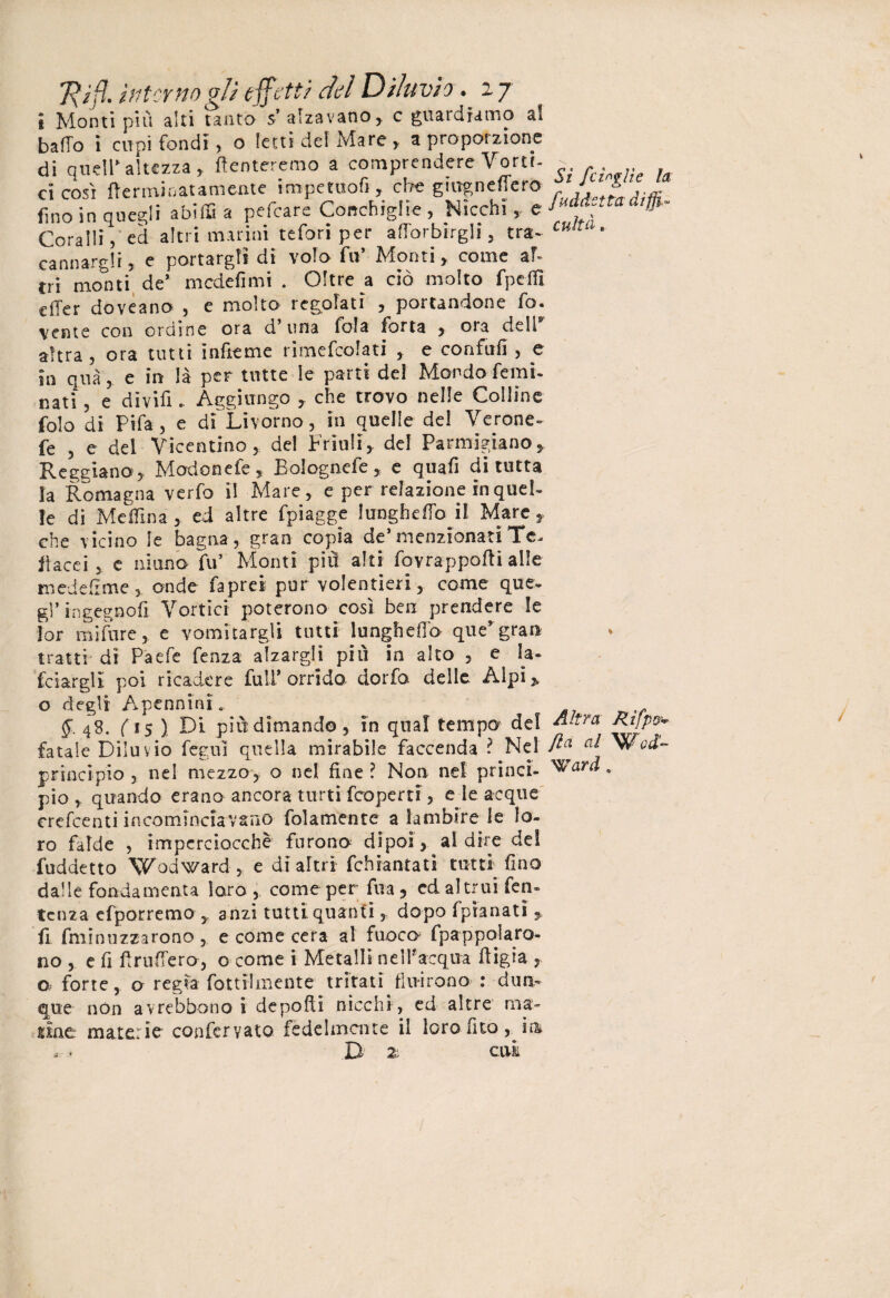 i Monti più alti tanto- s alzavano, c guaidramo ak baffo i cupi fondi, o letti del Mare , a proporzione di quell’altezza, ffenteremo a comprendere Vortf- - ci così (ìerminatamente impetuofi, che gtiTgneflerO fino in quegli abiffi a pefcare Conchiglie, Nicchi,, Coralli, ed altri marini tefori per afforbirgli, tra* cu!t • cannargli, c portargli di volo fa’ Monti , come ah tri monti, de* mcdefimi . Oltre a ciò molto fpeflì ciTer doveano , e molto redolati , portandone fo. venie con ordine ora d una loia fotta , oia dell altra , ora tutti infìeme rimefcolati , e confali , e in qua, e in là per tutte le parti del Mondo femi- nati , e divifi - Aggiungo , che trovo nelle Colline folo di Pifa, e di Livorno, in quelle del Verone» fe , e dei Vicentino, de! Friuli, del Parmigiano, Reggiano , Modonefe, Bolognele, e quafi di tutta la Romagna verfo il Mare, e per relazione in quel¬ le di Me Ulnaed altre fpiagge lunghetto il Mare, che vicino le bagna, gran copia de1 menzionatiTc^ fi acci , e ninno fu’ Monti piu alti fovrappofti alle mede Urne , onde faprei pur volentieri, come que¬ gl’in gegn oli Vortici poterono così ben prendere le [or mi Ture, e vomitargli tutti lungheffo que’gran tratti' dì Paefe fenza alzargli pili in alto , e la¬ nciargli poi ricadere full’orrido dorfa delle Alpi» o degli Apcnnini.. 48. ( 15 ) Di più dimando, in qual tempo del Rtjpo^- fatale Diluvio feguì quella mirabile faccenda ? Nel fla a* Wod- principio, nel mezzo, o nel fine? Non nel princi- ^ard » pio quando erano ancora turti fcoperti, e le acque crefcenti incominciavano (blamente a lambire le lo¬ ro falde , imperciocché furono dipoi, al dire del fuddetto Vodward, e dì altri fchiantati tutti fino dalle fondamenta loro, come per fila, ed altrui fen- tcnza efporremo ,, anzi tutti quanti, dopo fpianati , fi fminnzzarono , e come cera al fuoco lpappolaro- no , e fi frutterò, o come i Metalli nell*acqua (ligia, o forte, o regìa fot tri mente tritati fluirono : dun¬ que non avrebbono i de polli nicchi , ed altre ma¬ rne materie confervato fedelmente il loro fico , im B 2‘ cui