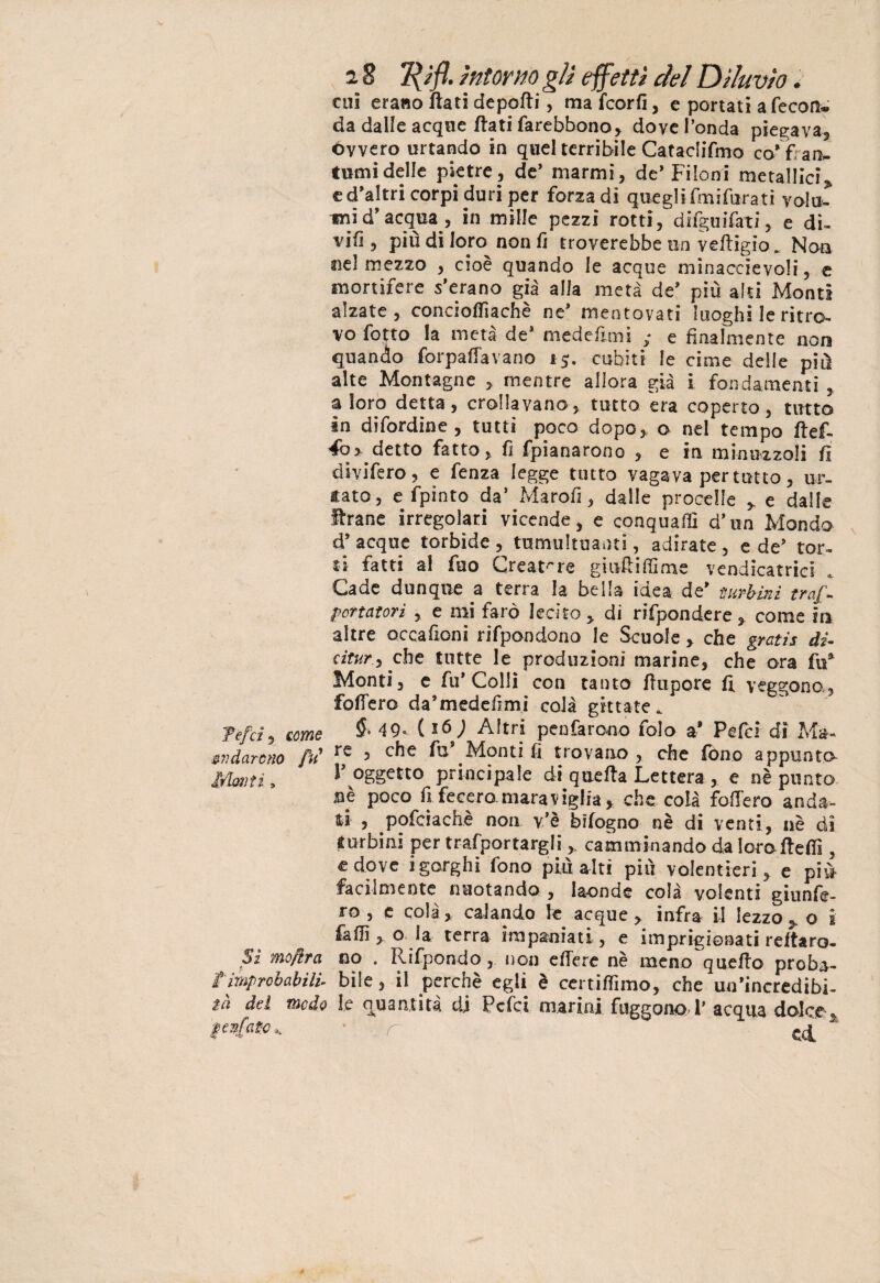 cui erano flati deporti, ma fcorfi, e portati a fecon¬ da dalle acque flati farebbono, dove l’onda piegava, óvvero urtando in quel terribile Cataclifmo co’fran¬ tumi delle pietre, de’ marmi, de’Filoni metallici, cd’altri corpi duri per forza di quegli fmifurati volu¬ mi d’acqua, in mille pezzi rotti, difguifati, e di- vifi , più di loro non fi troverebbe un vertigio. Non ne! mezzo , cioè quando le acque minaccievoli, e mortifere s’erano già alla metà de’ più alti Monti alzate, conciofTìachè ne’ mentovati luoghi le ritro¬ vo fotto metà de’ medeftmi ,• e finalmente non quando forpaffavano i j. cubiti le cime delle più alte Montagne , mentre allora già i fondamenti , a loro detta, crollavano, tutto era coperto, tutto in difordine, tutti poco dopo, o nel tempo ftef- detto fatto, fi fpianarono , e in minuzzoli fi divifero, e fenza legge tutto vagava per tutto, ur¬ tato, e fpinto da’ Marofi, dalle procelle , e dalle Arane irregolari vicende, e conquafiì d’un Mondo d’ acque torbide , tumultuanti, adirate , e de’ tor¬ ti fatti al fuo Creat're giufliffime vendicatrici Cade dunque a terra la bella idea de’ turbini traf- portatorì , e mi farò lecito , di rifpondere , come in altre occafioni rifpondono le Scuole, che gratis di- citur, che tutte le produzioni marine, che ora fu’ Monti, e fu’Colli con tanto rtupore fi veggono, fortero da’medefìmì colà gittate» Tefci, come $• 49- ( *6) Altri peufarono folo a’ Pefci di Ma- avdatcno fu 1 ^ s che fu .Monti fi trovano , che fono appunto- Mmiti, l’ oggetto principale di qtierta Lettera , e nè punto jnè poco fi fecero.maraviglia, che colà fortero anda¬ ti , pofciachè non v’è bifogno nè di venti, nè dì turbini per trafportargli , camminando dalorofteffi , e dove i gorghi fono più alti più volentieri, e più facilmente nuotando , laonde colà volenti giunfe- ro , e colà, calando le acque, infra il lezzo, o i faffi , o la terra impaniati , e imprigionati reftaro- Sì mofira no . Rifpondo, non effere nè meno quello proba- /improbabili, bile, il perchè egli è certirtimo, che un’incredibi- t,à del meda le quantità di Pefci marini fuggono 1’ acqua dolce, pvfato.. ~ r ed