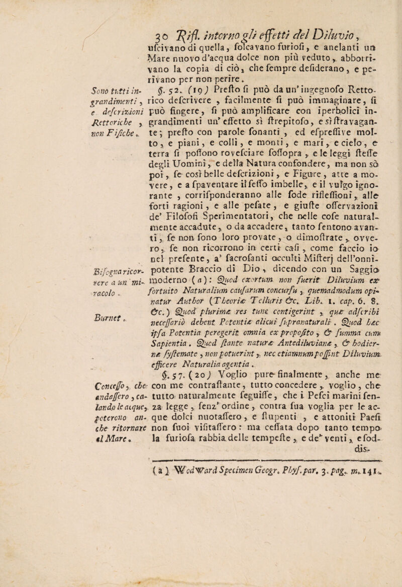 ufeivano di quella, falcavano furrofi, e anelanti un Mare nuovo d’acqua dolce non più veduto * abbotrr- vano la copia di ciò* che Tempre defiderano, e pe¬ rivano per non perire . Sono tutti in- $• 52. figj Preffo fi può da un’ingegnofo Retto- gravdimevti, rico deferivere * facilmente fi può immaginare, fi e deferizioni può fingere, fi può amplificare con iperbolici in- Retoriche , grandimenti un* effetto sì firepitofo, esrfiravagan- non Fi fiche * te; prefio con parole fonanti , ed efpreflive mol¬ to, e piani, e colli, e monti, e mari, e cielo, e terra fi pofiono rovefeiare fofiopra * e le leggi fiefie degli Uomini, e della Natura confondere , ma non sò poi, fe cosi belle deferizioni y e Figure , atte a mo¬ vere , e a fpaventare iffeffo imbelle* e il vufgo igno¬ rante , corrifponderanno alle fode riflefiioni* alle forti ragioni , e alle pefate , e giufie offeryazioni de’ Filofofi Sperimentatori, che nelle cofe naturai- mente accadute * oda accadere * tanto fentono avan¬ ti * fe non fono loro provate , o dimofirate * ovve¬ ro* fe non ricorrono in certi cali ,t come faccio io nel prefente, a’ facrofanti occulti Mifterj dell’onni- Bifcdvarìcor- potente Braccio di Dio * dicendo con un Saggio sere a un'mi-- moderno (a): Qucd exortum. non fuerit Diluvium ex fortuito Naturalium caufarum concurfu , quemadmodum opi* natur Author (Theoria Tdiuris &c. Lib. I. cap. 6. 8. Ùc. ) §£ucd plurima res tum ccntigerint * qua adferibi necejfariò dehent Potenzia alieni fupranaturali . Qitcd hac ipfa Potenzia peregerit omnia ex propcjito , & fumma cum Sapientia . ®hicd [tante natura Antediluviana & hodier- na fyftemate , non pctuerint y nec etiamnumpojffnt Diluvium.. effe ere Na turalia agenzia . §* 5 7* ( 20 ) Voglio pure finalmente , anche me Con ceffo 3 che: con me contraffarne, tutto concedere * voglio, che andaffero , ca- tutto naturalmente feguifie, che i Pefci marini fen- lando le acque, za legge * fenz* ordine , centra fua voglia per le ac- poterono an- que dolci nuotaffero, e fiupenti , e attoniti Paefi che ritornare non fuoi vifitaffero : ma ceffata dopo tanto tempo #2Mare• la furiofa rabbia delle tempefie , e de*-venti* efod- disr ( a ). WodWardSpecimen Gecgr, Phyfpar. 3« pag«. m* 14 JU 7acolo . Burnet „