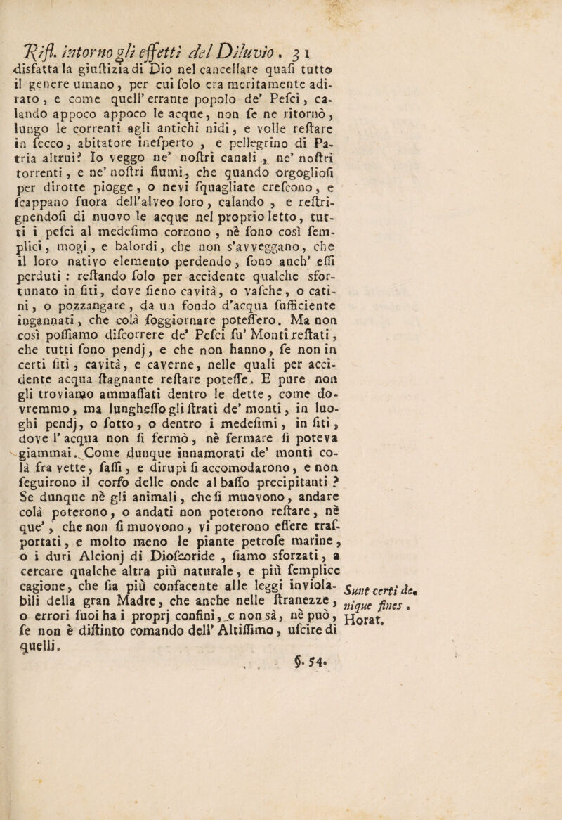 disfattala giufliziadi Dio nel cancellare quali tutto il genere umano, per cui folo era meritamente adì- rato , e come quell’ errante popolo de’ Pefci, ca- landò appoco appoco le acque, non fe ne ritornò, lungo le correnti agli antichi nidi, e volle reftare in lecco, abitatore inefperto , e pellegrino di Pa¬ tria altrui? Io veggo ne’ noftri canali , ne’ noftri torrenti, e ne’ noftri fiumi, che quando orgoglio!! per dirotte piogge, o nevi fquagliate crefcono, e frappano fuora dell’alveo loro, calando , e reftri- gnendofi di nuovo le acque nel proprio letto, tut¬ ti i pefci al mederimo corrono , riè fono così Tem¬ prici, mogi, e balordi, che non s’avveggano, che il loro nativo elemento perdendo, fono anch’ effi perduti : reftando folo per accidente qualche sfor¬ tunato in riti , dove fieno cavità, o vafche, o cati¬ ni , o pozzangare , da un fondo d’acqua fufficiente ingannati, che coli foggiornare potettero. Ma non così polliamo difeorrere de* Pefci fu* Monti rettati, che tutti fono pendj, e che non hanno , fe non in certi riti, cavità, e caverne, nelle quali per acci¬ dente acqua (lagnante reftare potette. E pure non gli troviamo ammaliati dentro le dette , come do¬ vremmo, ma lunghetto gli ftrati de'monti, in luo¬ ghi pendj , o fotto, o dentro i medefimi, in riti, dove 1* acqua non fi fermò, nè fermare ri poteva giammai. Come dunque innamorati de’ monti co¬ là fra vette, falli, e dirupi fi accomodarono, e non feguirono il corfo delle onde al baffo precipitanti ? Se dunque nè gli animali, che fi muovono, andare colà poterono, o andati non poterono reftare, nè que’, che non fi muovono, vi poterono effere traf» portati, e molto meno le piante petrofe marine, o i duri Alcionj di Diofcoride , fiamo sforzati, a cercare qualche altra più naturale, e più femplice cagione, che fia più confacente alle leggi inviola¬ bili della gran Madre, che anche nelle ftranezze, o errori fuoi ha i proprj confini, ^ non sa, nè può, fe non è diftinto comando deli’ Altifiimo, ufeiredi quelli. Sunt certi de• nìque fincs , Horat*