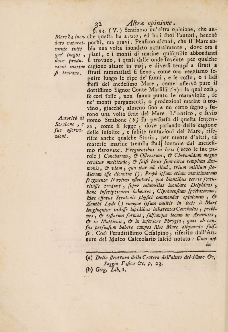 0-54- ( V- ) Sentiamo un'altra opinione, else an- Mcareh&inoìb che quella ha a\uto, ed hai Tuoi Fautori, benché dato naturai pochi, ma gravi. Penfano alcuni, che il Marcab- mente tutti bia una volta inondalo naturalmente dove ora ì que' luoghi , piani, e i monti di marine quifquilie abbondanti dove produ- lì trovano, i quali dalle onde fovente per qualche zioni marine cagione alzate in varj, e diverfi tempi a llrati a fi trovano, ftrati rammaflati fi fieno, come ora veggiamo Se¬ guire lungo le ripe de' fiumi , e le colle , o i lidi fleflì del medefimo Mare , come offervò pure il dottiflìmo Signor Conte Marfilli (a): la qual cofa, fe così folle , non fanno punto le maraviglie , fe ne* monti purgamenti, o produzioni marine ritro¬ vino , giacché, almeno fino a un certo fegno , fu- „ rono una volta fede del Mare. L’antico, e favio Autorità da llomo Strabone (b ) fu perfuafo di quella fenten-  za , come fi legge , dove parlando della cagione Strabone ziont ~-- * za , come 11 legge , uuve paiiduuu ucua fue cjjerva- ^cjje inTolitc , e fubite mutazioni del Mare, rife¬ rire anche qualche Storia, per mente d’altri, di materie marine tremila ftadj lontane dal medefi- mp ritrovate. Frequentibus in locis (ecco le fue pa¬ role ) Concharum, Ù O/lreorum , & Cheramidum magna cernitur multitelo, & falft lacus funt circa templum Am- monis, & viam , qua itur ad illud, trium millium fa- diorum effe dicuntur (). Propè ipfum etiam maritimarum fragmenta Navium cftentari , qu£ hiantibus terris fcatu- riviffe tradunt , [uper columellas incubare Delphinas , hanc infcrìptionem habentes , Ciprenenfium fpettatorum. H*c effatus Stratonis pbyfici commendai cpinionem , & Xanthi Lydi ( J eumque ipfum multis in locis à Mari longìnquius vidi/fe lapidibus inb&rentes Conchulas , pelli- nes, & tefarum for mas , falfumque lacum in Armeniis f & in Mattienis, & in inferiore Phrygia , quas oh cau- fas perfuafum habere campos illos Mare aliquando fui/- fe. Così l'eruditifiìmo Cefalpino, riferito dall'Au¬ tore del Mufeo Calceolarie Iafciò notato : Cum aie in (a) Della frattura della C rat era dell alveo del Marc Ùc% Saggio Fìfico Ùc, p* 22* (b) Geog% Libt I.