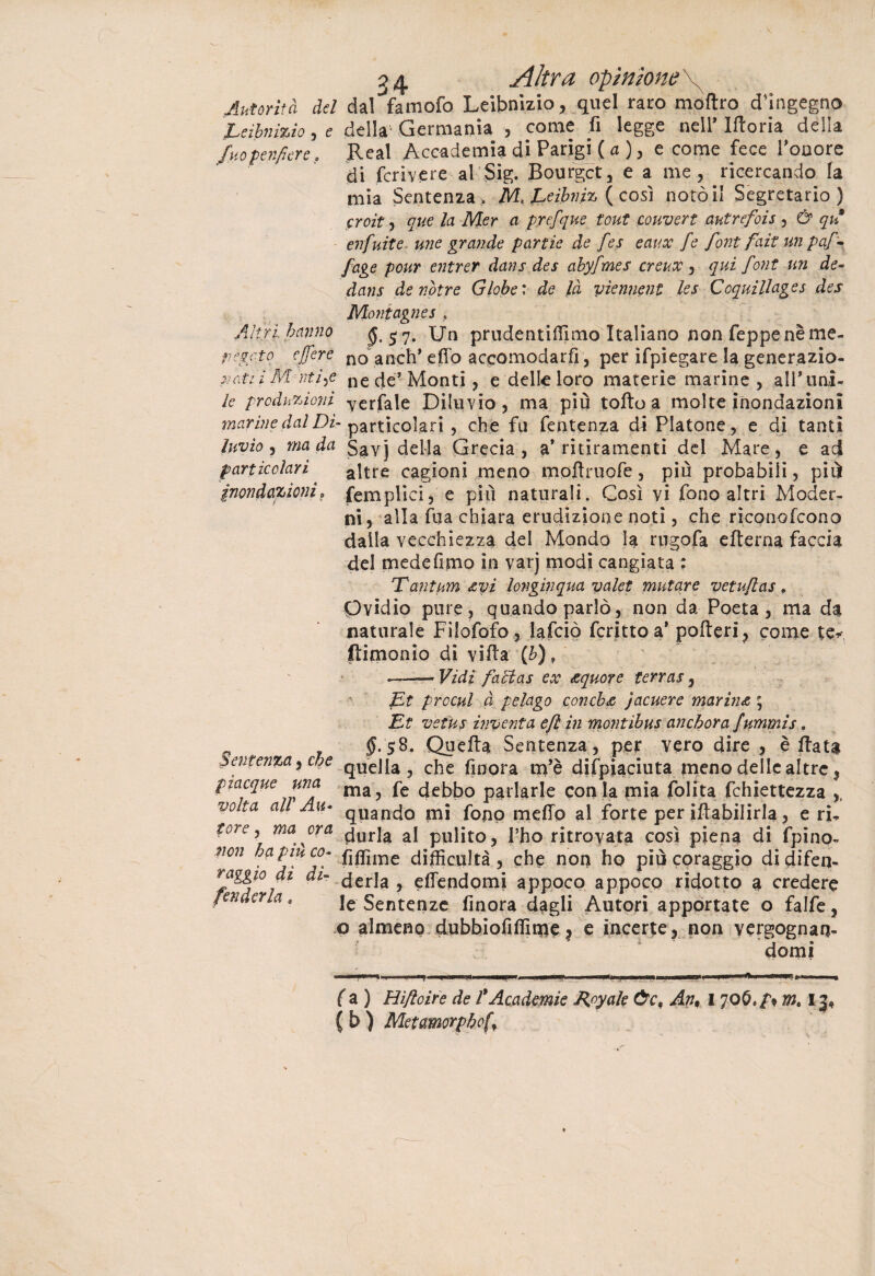 Altri hanno pesato c/fere 3 4 Altra opinione Autorità del dal’famofo Leibnizio, quel rato moftro d’ingegno Leibnizio, e della Germania , come fi legge nell’ Iftoria della fuopenfiere. Reai Accademia di Parigi ( a ), e come fece l’onore di fcriyere al Sig. Bourgct, e a me, ricercando la mia Sentenza. M. Eeìhnm ( così notò il Segretario) croìt, que la Mer a prefque tout couvert autrefois , & qn enfuite une grande partie de fes eaux fe font fait un paf¬ fa ge pour entrer dans des ahyfmes creux , qui font un de- dans àenotre Globe: de là yìennent les Coquillages des Montagnes , $.5 7. Un prudentilTimo Italiano non Teppe nè me¬ no anch* efio accomodarli, per ifpiegare la generazio- natti Mutile ne de* Monti, e delle loro materie marine, alTimi- le produzioni yerfale Diluvio, ma più toflo a molte inondazioni marine dal Di- particolari , che fa fentenza di Platone, e di tanti Invìo, ma da savj della Grecia, a* ritiramenti del Mare, e ad particolari altre cagioni meno moflruofe, più probabili, più inondazioni, (empiici, e più naturali. Così vi fono altri Moder¬ ni, alla Tua chiara erudizione noti, che rìconofcono dalla vecchiezza del Mondo la rugofa efterna faccia del medefimo in varj modi cangiata ; 'Tantum &yi longìnqua valet mutare vetujlas, Ovidio pure, quando parlò, non da Poeta , ma da naturale Filofofo, lafciò fcritto a* poderi, come te* ftimonio di villa (b), .——Vidi /àlias ex <equore terras, Et prccul à pelago conche jacuere marina ; Et veius inventa efi in montibus anchora fummis, $8. Quella Sentenza, per vero dire , è fiata quella, che finora m’è difpiaciuta meno delle altre, ma, fe debbo parlarle con ia mia folita fchiettezza ,, quando mi fono mefid al forte per iftabilirla, e ri* tore\ ma°ra durla al pulito, l’ho ritrovata così piena di fpino- non ha pinco- fìffime diffìcultà , che non ho più coraggio di difen- raggio di di- derla ? efiendomi appoco appoco ridotto a credere fenderla « ]e Sentenze finora dagli Autori apportate o falfe, o almeno dubbiofifilme, e incerte, non vergognan¬ domi fa) Hifloire de l*Academie Royale Òc, An, 170m$ 13* ( b ) Metamorphof Sentenza, che piacque una volta alV Am-