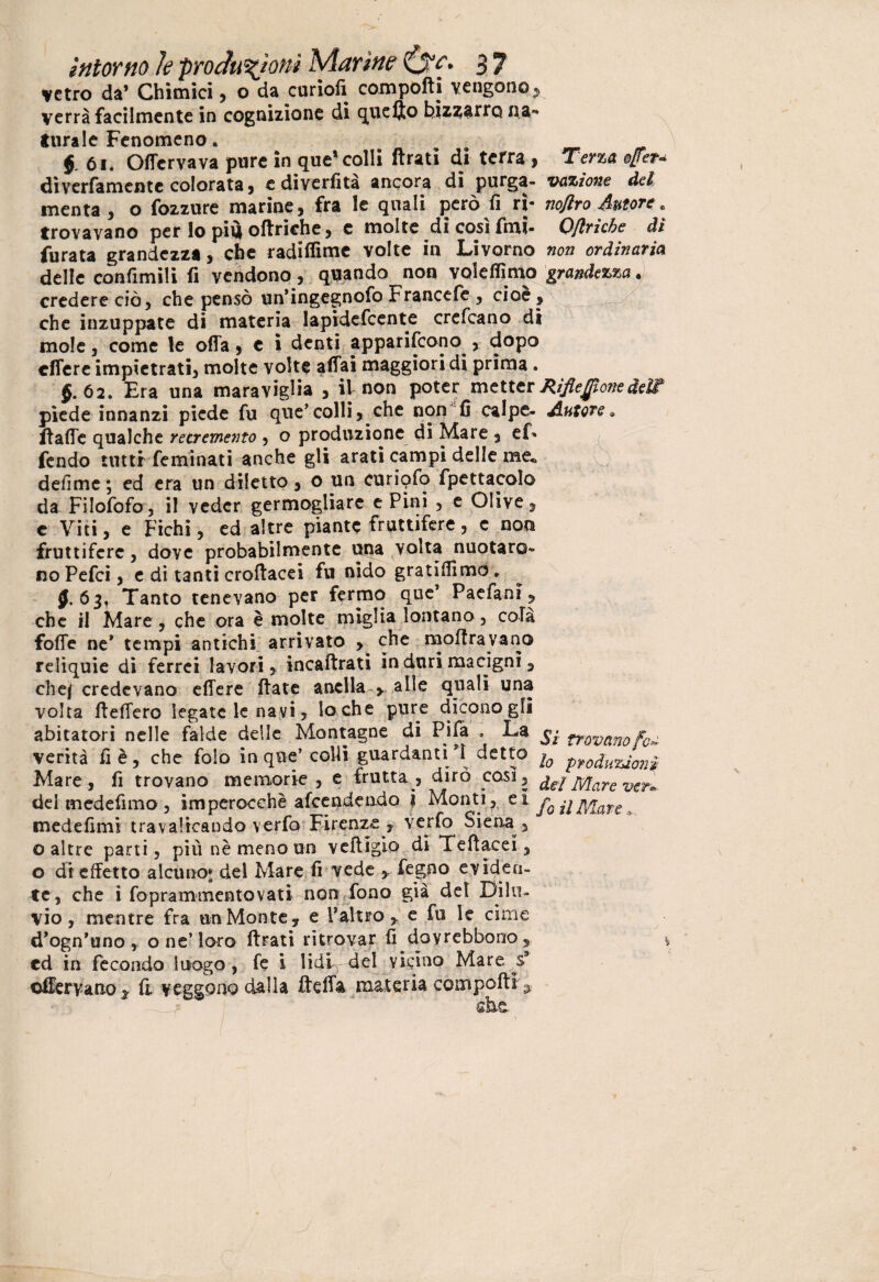 vetro da’ Chimici, o da curiofi compofti vengono, verrà facilmente in cognizione di quello bizzarro na¬ turale Fenomeno. f 61. Offervava pure in que’colli ftrati di terra , Terza ofer* dìverfamentc colorata j cdiverfità ancora di purga- vazione del menta, o fozzure marine, fra le quali però fi ri- no/iro Autore * trovavano per lo piu oftriehe, c molte dicosìfmi- Ofiriche di furata grandezza, che radiffime volte in Livorno non ordinaria delle confinili fi vendono, quando non valefiimo grandezza• credere ciò, che pensò un’ingegnofo Francefe , cioè, che inzuppate di materia lapidefcente crefcano di mole, come le offa, e i denti appariscono^, dopo effere impietrati, molte volte affai maggiori di prima . §. 62. Era una maraviglia , il non poter metter Rifieflone deli piede innanzi piede fu que’colli, che non fi calpe- Autore* ftaffe qualche retremento , o produzione di Mare , ef» fendo tutti feminati anche gli arati campi delle me. p ? defime ; ed era un diletto, o un curiofo fpettacolo da Filofofo, il veder germogliare e Pini , e Olive, e Viti, e Fichi, ed altre piante fruttifere, c non fruttifere, dove probabilmente una volta nuotaro¬ no Pefci, e di tanti croftacei fu nido gratifimo» f. 63, Tanto tenevano per fermo que1 Paefani, che il Mare, che ora è molte miglia lontano, cola foffe ne* tempi antichi arrivato > che moftravano reliquie di ferrei lavori, incaftrati in duri macigni, chej credevano effere ftate anella , alle quali una volta fteffero legate le navi, lo che pure dicono gli abitatori nelle falde delle Montagne di Pila , La ^ mmnof0^ verità fi è, che folo in que’colli guardantidetto io pfodpu%ion^ Mare, fi trovano memorie, e frutta, dirò così, del Mare Vi del medefimo , imperocché afeendendo ? Monti, et f0 j\Mare , medefimi travalicando verfo Firenze , verfo Siena, ©altre parti, più nè meno un veftigio di Teftacei, o di effetto alcuno* dei Mare fi vede , Pegno eviden¬ te, che i foprammentovati non fono già del Dilu¬ vio, mentre fra un Monte, e P altro , e fu le cime d’ogn’uno, o ne’loro ftrati ritrovar fi dovrebbono, cd in fecondo luogo, fe i lidi del vicino Mare s? offervano* fi veggonodalla fteffa materia compofti 3 ver»