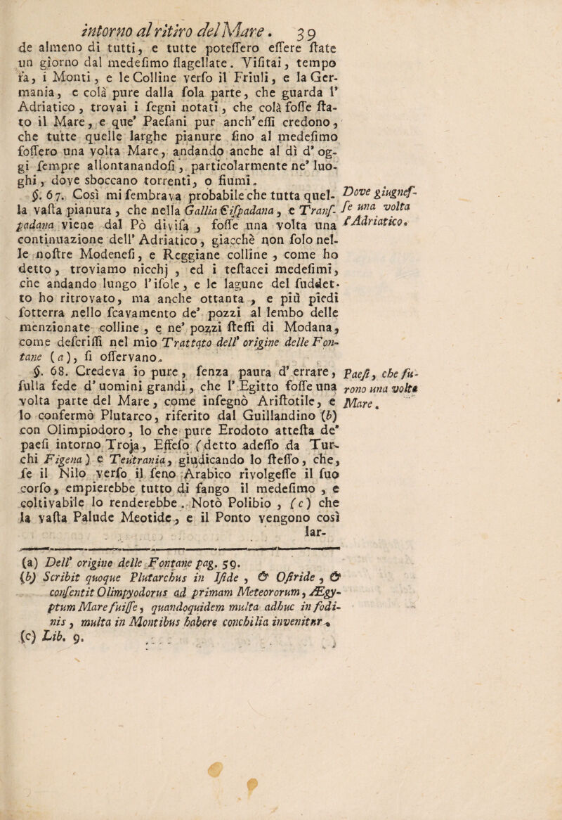 de almeno di tutti, e tutte potettero ettere fiate un giorno dal medefimo flagellate. Vietai, tempo fa, i Monti, e le Colline verfo il Friuli, e la Ger¬ mania, e colà pure dalla fola parte, che guarda V Adriatico , trovai i fegni notati, che colà fotte fia¬ to il Mare, e que’ Paefani pur anch’eflì credono, che tutte quelle larghe pianure fino al medefimo fodero una volta Mare, andando anche al dì d’ og¬ gi Tempre allontanandoli, particolarmente ne’ luo¬ ghi , dove sboccano torrenti, o fiumi,. $.6 7. Così mifembrava probabile che tutta quel¬ la vafta pianura , che nella Galila €ifpadana , e Tranf padana viene dal Pò divifa , fotte una volta una continuazione dell* Adriatico, giacché non folonel¬ le noftre Modenefi, e Reggiane colline, come ho detto , troviamo nicchj , ed i tefiacei medefimi, che andando lungo rifole, e le lagune del fuddet* to ho ritrovato, ma anche ottanta , e più piedi fotterra nello Travamento de’ pozzi al lembo delle menzionate colline , e ne’ po^zi fteflì di Modana, come defcritti nel mio Trattato dell' origine delle Fon¬ tane (a), fi o (fervano.. §. 68. Credeva io pure, lenza paura d’ errare, fulla fede d’uomini grandi, che l’ Egitto fotte una volta parte del Mare , come infegnò Arifiotile, e lo confermò Plutarco, riferito dal Guillandino (6) con Olimpiodoro, lo che pure Erodoto attefta de8 paefi intorno Troja , Effefo ( detto adetto da Tur¬ chi Figena) e Teutrania, giudicando lo fieffo, che, fe il Nilo verfo il feno Arabico rivolgeffe il fuo corfo > empierebbe tutto di fango il medefimo , e coltivabile lo renderebbe. Notò Polibio , (c) che la vafta Palude Meotide , e il Ponto vengono cosi (a) Dell' origine delle Fontane pag. $g. (b) Scribit quoque Plutarchus in Ifide , & Ofirìde , & confcntit Olimpyodorus ad primam Meteororum, ptum Mare fuife, quandoquidem multa adhuc infodU nis, multa in Montibus habere condolila invenitnr^ (c) Lib* g0 , :. . ; Dove gìugnef - fe una volta /Adriatico» Vaefi, che fu¬ rono una volti: Mare *