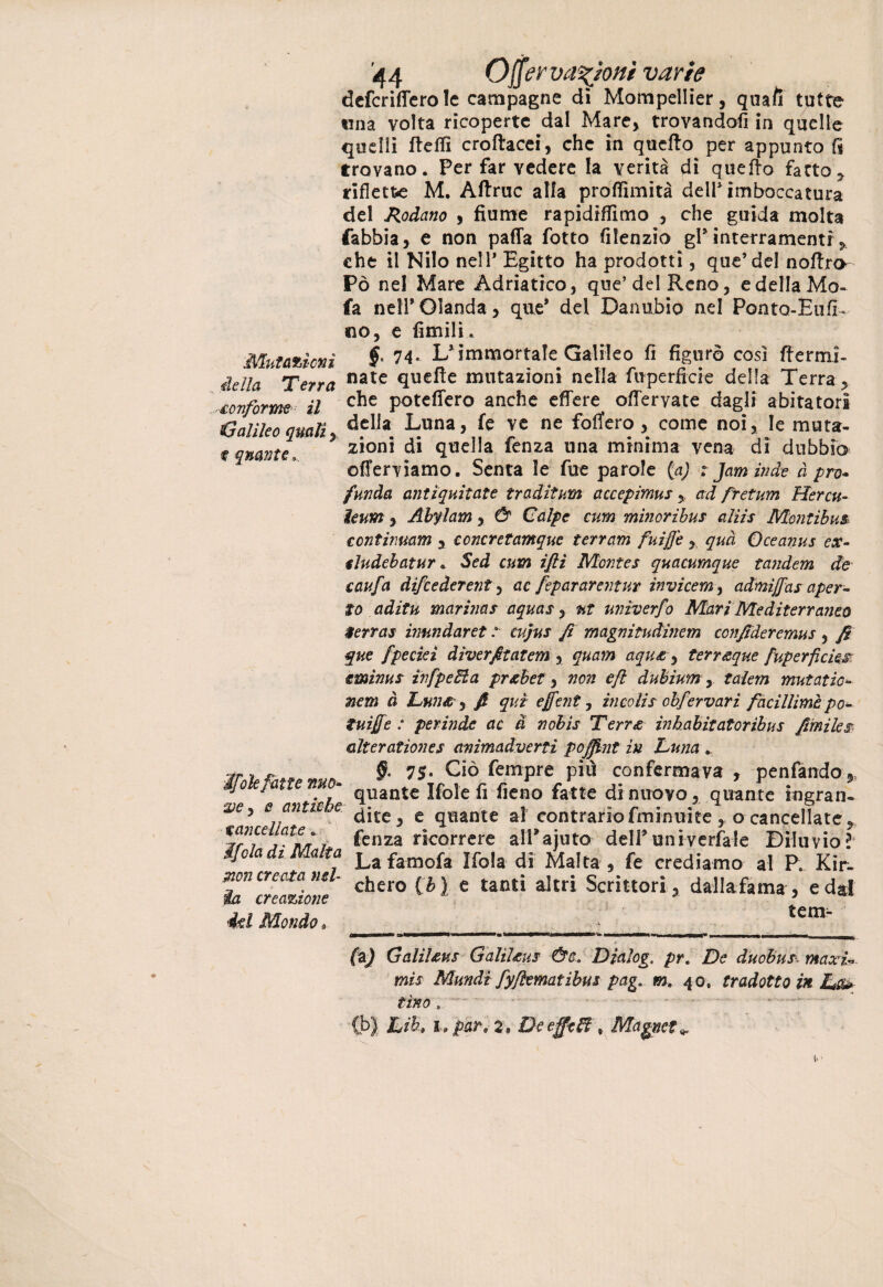 defcriffero le campagne dì Mompellier, quali tutte una volta ricoperte dal Mare* trovandoli in quelle quelli fteffi croltacei* che in quello per appunto fi trovano. Per far vedere la verità dì quello fatto* riflette M. Attrae alla proflìmità dell1 imboccatura del Rodano * fiume rapidiffimo * che guida molta fabbia* e non palla fotto filenzio gl* interramenti * che il Nilo nell* Egitto ha prodotti, que’ del nottro- Pò nel Mare Adriatico, que’del Reno, e della Mo- fa nell*Olanda* que* dei Danubio nel Ponta-Eufì- no, e limili. Mutatimi fr 74- L'immortale Galileo fi figurò cosi fiermi- iella Terra nate ttU€^e mutazioni nella fuperficie della Terra* aeriforme il c^e potettero anche effere ottervate dagli abitatori Galileo quali, dclla. L«na, fé ve ne foffero , come noi, le muta- t quante. * zionì di quella fenza una minima vena di dubbio offerviamo. Senta le fue parole {a) r Jam inde à prò- funda antiquitate traditami accepimusad fretum Hercu- ìeum* Abylam * & Calpe cum minoribus alìir Montibus ccntinmm * concretamque terram fuijfe *, qua Oceanus ex- tludebatur. Sed cum ijli Montes quacumque tandem de caufa difeederent* ac fepararentur invicem, admìffas aper¬ to aditu marinar aquar* ut univerfo Mari Mediterraneo $ errar iimndaret : cujur fi magnitudinem ccnfideremur * fi que fpecieì dìverfitatem * quam aqu£ * terr&que fuperficie£ e mimi r ìvfpeUa pr&bet* non eft dubium, talem mutatici nem à Lnn&, fi qui effent, incolir obfervarì faciliimi po- tuijfe : perinde ac a nobis Terree inhabitatoribus fimiles alteratìones animadverti poffint in Luna §• 75* Ciò Tempre piò confermava , penfando* e ’ quante Ifole fi fieno fatte di nuovo* quante ingran- * e antic e ^|te ^ c quante al contrario fminuite * o cancellate * VrTjatn/r &nza ricorrere alPajuto deirunivcrfale Diluvio?4 ijola di Malta La famofa Mòla di Malta * fe crediamo al R Kir- mn creata mi c^ero ^ e tantj a]trj Scrittori* dalia-fama, e dal ia creazione 7 ' 4d Mondo a ' tem~ zie (i) Galìlms Galìl£ur &c. Dialoga pr. De duobur maxi*, mis Mundi fyjìematibur pag. m. 40. tradotto in Lat¬ tino , ... Lib» lo par 9 2, De effe Zi , Magnete