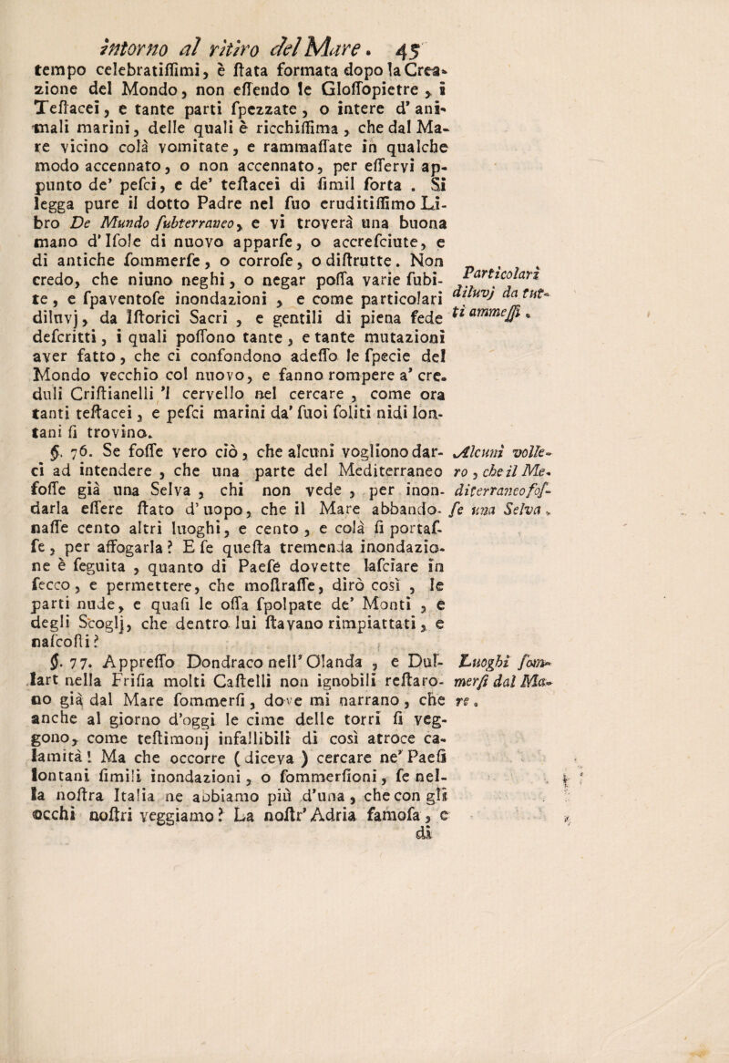 tempo celebratiftìmi, è fiata formata dopo la Crea¬ zione del Mondo, non efTendo le Gloftòpietre 5, 5 Teftacei, e tante parti fpczzate , o intere d* ani-* tnali marini, deile quali è ricchiftima , che dal Ma¬ re vicino cola vomitate, e rammaffate in qualche modo accennato, o non accennato, per eftervi ap¬ punto de’ pefci, e de’ teflacei di firn il Torta . Si legga pure il dotto Padre nel fuo eruditiffimo Li¬ bro De Mando fubterraueoy e vi troverà una buona mano d'Ifole di nuovo apparfe, o accrefciute, e di antiche fommerfe, o corrofe, o diflrutte. Non credo, che niuno neghi, o negar polla varie Tubi- J^art^olan te, e fpaventofe inondazioni , e come particolari ^uu-v) datuu diiuvj, da ìfloricì Sacri , e gentili di piena fede *l ammeffi * deferirti, i quali poflono tante , e tante mutazioni aver fatto, che ci confondono adefto le fpecie del Mondo vecchio col nuovo, e fanno rompere a* ere. duli Criftianelii ’l cervello nel cercare , come ora tanti teftacei, e pefci marini da’ Tuoi foliti nidi lon¬ tani fi trovino. §, 76. Se fofte vero ciò, che alcuni vogliono dar- Alcuni volle • ci ad intendere , che una parte del Mediterraneo ro, eòe il Me* folle già una Selva , chi non vede , per inon- diterraneofof- darla edere flato d5uopo, che il Mare abbando- fe una Selva * nafte cento altri luoghi, e cento, e colà fi por taf- fe, per affogarla ? E fe quella tremenda inondazio¬ ne è feguita , quanto di Paefé dovette falciare in fecco, e permettere, che moftraffe, dirò così , le parti nude, e quafi le offa fpolpate de* Monti , e degli Scoglj, che dentro lui fta vano rimpiattati, e nafeofìi? ? 77. Apprefto Dondraco nell* Olanda , e Dui- Luoghi fom» Iart nella Frifìa molti Caflelli non ignobili reflaro- merfi dal Ma» no già dal Mare fommerfi, dove mi narrano, che re* anche al giorno d’oggi le cime delle torri fi veg¬ gono, come teftimonj infallibili di così atroce ca¬ lamità 1 Ma che occorre ( diceva ) cercare ne* Paefi lontani limili inondazioni, o fommerfioni, fe nel¬ la noflra Italia ne aobiamo più d’una , che con gii ©echi nafta yeggiamo? La noftr* Adria famofa, e