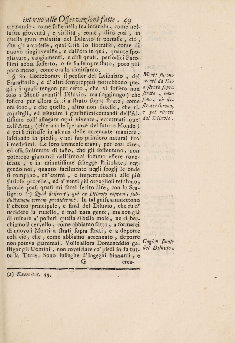 tremando , come foffe nella fua Infanzia , come nel¬ la fua gioventù , e virilità , come , dirò così , in quella gran malattia del Diluvio fi portafTe , ciò , che gli accadere , qual Crifi lo liberafTe , come di nuovo ringioveniffe , e dall’ora in qua , quante fpo- gliature, cangiamenti, ediffiquafì, periodici Paro- fifmi abbia fofferto, o fe fia Tempre flato, poco più poco meno , come ora Io rimiriamo. §. 80. Corroborare il penfier del Leibnizio , del Fracafforio , e d* altri fempreppiù potrebbono que¬ gli , i quali tengon per certo , che vi follerò non falò i Monti avanti’! Diluvio, ma ( aggiungo ) che fofTero pur allora fatti a ffrato fopra Arato, come ora fono, e che quello , altro non faceffe , che ri¬ coprirgli, ed efeguire i giuftiffìmi comandi dell’Al- tiffìmo coll* affogare ogni vivente , eccettuati que* dell* Arca , ( eh*erano le fperanze del futuro Mondo ) e poi fi ritlrafie in alcuna delle accennate maniere , lafciando in piedi, e nel fuo primiero naturai fito i medefimi. Le loro immenfe travi, per così dire, ed offa fmifurate di faffo, che gli foftentano, non poterono giammai dall* imo al fornaio effere rove- feiate , e in minutilfime fchegge (tritolate, reg¬ gendo noi, quanto facilmente negli fcoglj le onde fi rompano, eh* eterni , e imperturbabili alle più furiofe procelle , ed a* venti più orgogliofì refiffono, laonde quafi quali mi farei lecito dire, con lo Sca¬ ligero (a) Quod delirali , qui ex Diluvio raptam j fuh- àuBamque terram prodìderunt. In tal guifa ammettono l’effetto principale, e final del Diluvio, che fu d* uccidere la rubelle, e mal nata gente, ma non già di minare a’ pofteri quella sì bella mole, ne ci bec¬ chiamo il cervello , come abbiamo fatto , a formarci di nuovoi Monti a Arati fopra Arati, e a deporre colà ciò, che , come abbiamo accennato , deporre non poteva giammai. Volle allora Domeneddio ga¬ lli gar gli Uomini , non rovefeiare co* piedi in fu tut¬ ta la Terra. Sono lufinghe d’ingegni bizzarri , e G crea- {a) Exercitat, 45, Monti furono creati da Dio et flrato /opra {Irato , come fono , nè di- frutti furai oy e pei rifatti dal Diluvio * Cagion finale del Diluvio,