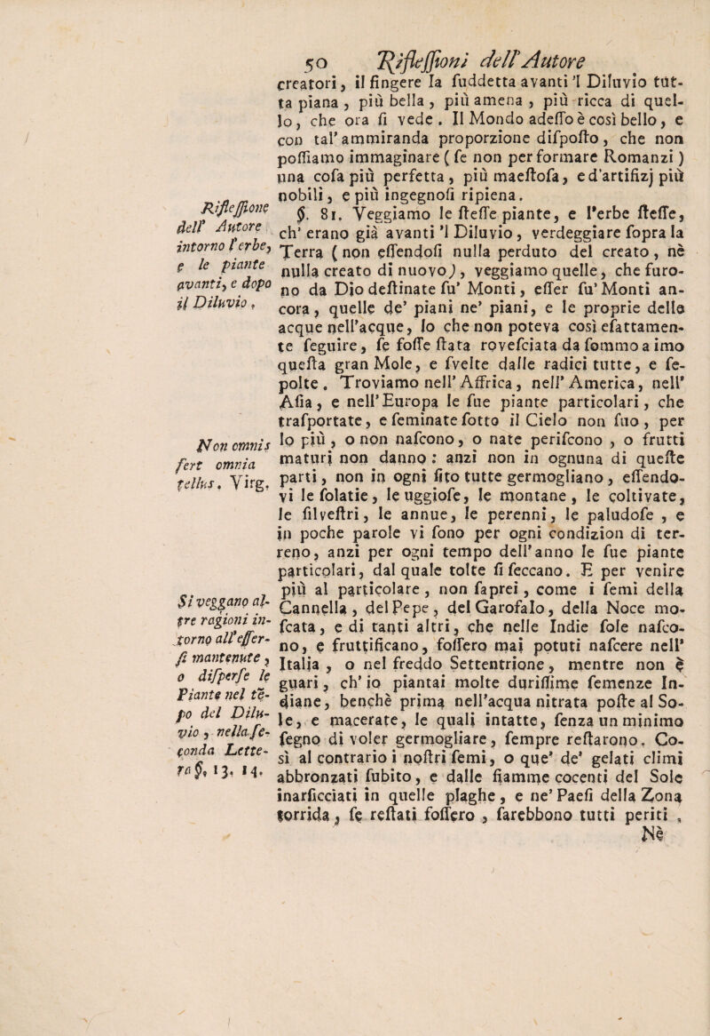 Rifleffione dell* Autore intorno torbe, É le piante avanti) e dopo il Diluvio 9 £Jcn cmnis fert omnia tellus. Yirg. SÌ veggano al¬ tre ragioni in¬ torno alteffen¬ fi mantenute , o difperfe le Piante nel te- po del Dilu¬ vio , nella fe¬ conda Lette¬ ra^* *3^ M* 5 o Tfyflejfìoni delì A ut or e creatori, il fingere la fuddetta avanti 1 Diluvio tut¬ ta piana , piu bella , più amena , piu ricca di quel¬ lo, che ora fi vede. Il Mondo adeffo è così bello, e con taf ammiranda proporzione difpotto, che non pofilamo immaginare ( fe non per formare Romanzi ) una cofapiù perfetta, piùmaeftofa, edartifizj più nobili, e più ingegno!] ripiena. §. 8i. Veggiamo le fie(Te piante, e Terbe flette, eh’ erano già avanti *ì Diluvio, verdeggiare fopra la Terra ( non effendofi nulla perduto del creato, nè nulla creato di nuovo), veggiamo quelle, che furo¬ no da Dìo deftinate fu* Monti, effer fu’Monti an¬ cora, quelle de’ piani ne* piani, e le proprie delle acque nelPacque, Io che non poteva così coattamen¬ te feguire, fe fotte fiata rovefeiata da fommo a imo quella gran Mole, e fvelte dalle radici tutte, e fe- polte . Troviamo nell’ Affrica, nell* America, nell* Alla, e nell* Europa le fue piante particolari, che trafportate, e feminate fotto il Cielo non filo, per lo più , o non nafeono, o nate perifeono , o frutti maturi non danno: anzi non in ognuna di quelle parti, non in ogni fito tutte germogliano, effendo- vi Iefolatie, leuggiofe, le montane, le coltivate, le filveltri, le annue, le perenni, le paludofe , e in poche parole vi fono per ogni condizion di ter¬ reno, anzi per ogni tempo delfanno le fue piante particolari, dal quale tolte fifeccano. E per venire più al particolare, non faprei, come i femi della Cannella, del Pepe, del Garofalo, della Noce mo- fcata, e di tanti altri, che nelle Indie fole nafeo¬ no, e fruttificano, fodero mai potuti nafeere nell* Italia , o nel freddo Settentrione, mentre non $ guari, eh’ io piantai molte dqrifiime Temenze In¬ diane, benché prima nell’acqua nitrata polle al So¬ le, e macerate, le quali intatte, fenza un minimo fegno di voler germogliare, Tempre Tettarono. Co¬ sì al contrario! noflrifemi, o que* de1 gelati climi abbronzati fubito, e dalle fiamme cocenti del Soie inarficcìati in quelle plaghe, e ne’Paefi della Zon^ torrida ^ fe rettati follerò , farebbono tutti periti , Nè \