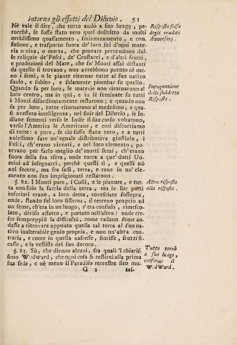 Nè vale il dire , che tutto andò a filo luogo , pe- JUfpo/ta falfa rocchè, fé fotte flato vero quel defcritto da molti degli eruditi orridittimo quattamente , fminuzzamento , e con. Avverfarj fufione , c trafporto fuora de’loro (iti d'ogni mate¬ ria oviva, o morta, che provare pretendono dal¬ le reliquie de'Petti, de* Croflacei, e d'altri frutti , e produzioni del Mare, che fu’Monti affai dittanti da quello fi trovano, non avrebbono potuto nè me¬ no ì Temi, o le piante ritornar tutte al fuo nativo fuolo, e fubito , e folamente piombar fu quello. Qpando fa per loro, le materie non ritornarono al impugnazione loro centro, ma in qua, e in là feminate fu tutti della fuddetta i Monti difordinatamente rettarono ; e quando non a • fa per loro, tutte ritornarono a! medefimo, equa- fi aveffero intelligenza , nel finir del Diluvio , le In¬ diane fementi verfo le Indie ilfuocorfo voltarono, V e rfo l’America le Americane, e cosi difeorriamo di tutte: e pure, fe ciò fotte flato vero, e a tutti voleffimo fare un'eguale diftributiva giuttizia , i Petti, eh'erano viventi, e nel loro elemento , po. tevano pur farlo meglio de’morti femì, eh'erano y fuora della fua sfera, onde tocca a que’ dotti Uo¬ mini ad infegnarci, perchè quelli sì , e quelli nò jnol fecero, ma fra fatti, terra, e rene in un’eie» mento non fuo imprigionati Tettarono » 82. I Monti pure, i Colli, e le pianure , e tot- Altra rifpofla- ta nonfolo la faccia della terra , ma le file parti alla rìfpofta 9 inferiori erano, a loro detta, rovefeiate foffopra , onde, ftando fui loro fiftema , il terreno proprio ad un Teme, ch’era in un luogo, s’era confufo , rimetto* lato, divifo affatto, e portato nell’altro : onde ere¬ tte fempreppiiì la difficoltà, come cadaun Teme an- datte a ritrovare appunto quella tal terra af Aio na¬ tivo inalterabile genio propria, e non un'altra con» traria , e come in quella n a frette, fioriffe T frutti fi¬ catte , e la vettitte del fuo decoro. ^ $.83. Sò, che dicono alcuni, fra quali 'I chiarif- Ht*° torno fimo Wodward, che ogni cofa fi rettituìalla prima a Ji0 fu4 fede, e nq meno il Paradifo rerreftre fito ma- co^°ll ■ G 2 taf. Edward.