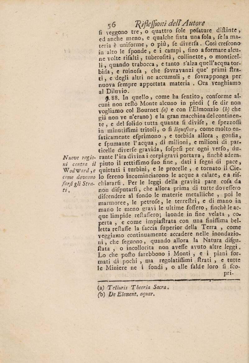 c 6 T{ìflejfiom dell Autore fs veggono tre, o quattro fole pelature dipinte, ed anche meno, e qualche fiata una fola, felama- iena è uniforme, o più, fe diverfa. Così crefcono . in alto le fponde , e i campi, fino a formare alcu¬ ne volte rifalli, tuberofità, collinette, o monticel- lì, quando trabocca , e tanto s’alza quell acqua tor¬ bida , e fuinofa , che fovravanzi que’ primi Ara¬ ti , e degli altri ne accumuli , e fovrapponga per nuova Tempre apportata materia . Ora venghiamo al Diluvio. t 0.88. In quello, come ha fentito, conforme al¬ cuni non reftò Monte alcuno in piedi ( fe dir non vogliamo col Bournet (a) e con l’Elmonzio (b) che già non ve n’erano) e la gran macchina del continen¬ te , e del folido tutta quanta fi divife, e fpezzolfi in minutiffimi tritoli, o fi Uquefecc, comemolto en¬ faticamente efprimono , e torbida allora , gonfia, e fcumante l’acqua, di milioni, e milioni di par¬ ticelle diverfe gravida, fofpefi per ogni verfo, du- Nuove ragia- rame l’ira divinai corpi gravi portava, finché adem- Z coltra il piuto il retti filmo fuo fine , dati i fegni di pace, Wodward,e quietati i turbinile le procelle , e tornato il Gie- come doveano lo fereno incominciarono le acque a calare, e a rif. farti gli Stra. chiararfi . Per le leggi della gravità pare cofa da ti, non difputarfi, che allora prima di tutte dovefiero difcendere al fondo le materie metalliche , poi le marmoree, le petrofe, le terreftri, e di mano in mano le meno gravi le ultime fodero, finché le ac¬ que limpide refi afferò; laonde in fine velata , co. perta , e come impiafirata con una finifiima bel¬ letta reffaffe la faccia fuperior della Terra , come veggiamo continuamente accadere nelle inondazio¬ ni ~’°che feguono, quando allora la Natura dilgu- fiata , o incollerita non avelie avuto altre leggi. Lo che pollo larebbono i Monti , e i piani for¬ mati di pochi , ma regolatifiimi Arati , e tutte le Miniere ne i fondi , o alle falde loro fi Ico- pri- (a) Telluris Tbeoria Sacra. (b) De Element. acquar.