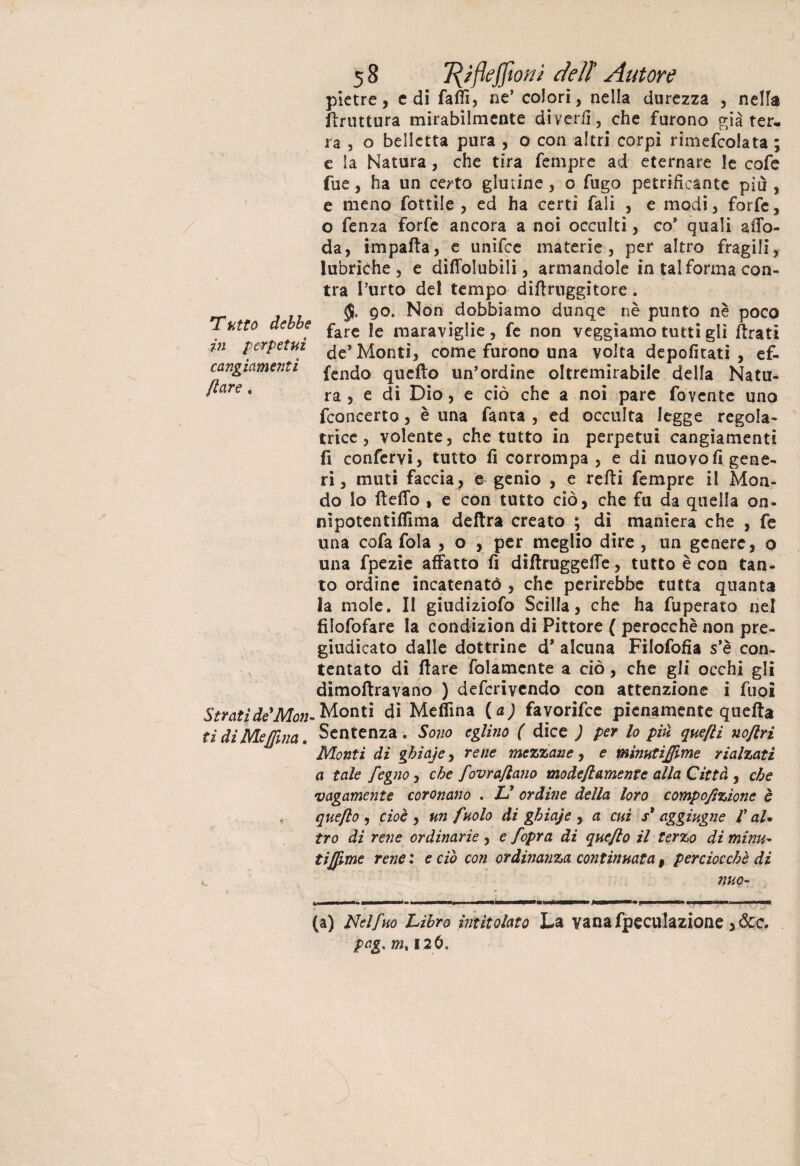 Tutto debbo in perpetui cangiamenti Ilare, 58 1{ìfteffiouì cieli Autore pietre, e di fatti, ne’ colorì, nella durezza , netta ftruttura mirabilmente diverii, che furono già ter¬ ra , o belletta pura , o con altri corpi rimefcolata ; e la Natura, che tira Tempre ad eternare le cofe fue, ha un certo glutine , o fugo petrificante più, e meno fottile , ed ha certi Tali , e modi, forfè, o fenza forfè ancora a noi occulti, co* quali aiTo- da, impatta, e unifee materie, per altro fragili, lubriche, e diflolubìli, armandole in tal forma con- tra l’urto del tempo dittruggitore. 90. Non dobbiamo dunqe nè punto nè poco fare le maraviglie, fe non veggiamo tutti gli ttrati de* Monti, come furono una volta depofitati , ef- fendo qucfto un’ordine oltremirabile della Natu¬ ra , e di Dio, e ciò che a noi pare fovente uno feoncerto, è una fanta , ed occulta legge regola- trice, volente, che tutto in perpetui cangiamenti fi confervi, tutto fi corrompa , e di nuovo fi gene¬ ri , muti faccia, e genio , e retti Tempre il Mon¬ do lo fletto , e con tutto ciò, che fu da quella on- nipotentiflima delira creato ; di maniera che , fe lina cofa fola , o , per meglio dire , un genere, o una fpezie affatto fi diftruggette, tutto è con tan¬ to ordine incatenatò , che perirebbe tutta quanta la mole. Il giudiziofo Scilla, che ha fuperato nel filofofare la condizion di Pittore { perocché non pre¬ giudicato dalle dottrine d* alcuna Filofofìa s’è con¬ tentato di ftare folamente a ciò, che gli occhi gli dimoftravano ) deferivendo con attenzione i fuoi Stratide'Mon* Monti di Meflìna (<*; favorifee pienamente quella ti di Melina. Sentenza. Sono eglino ( dice ) per lo più quefti noftri Monti di gbiaje, rene mezzane, e mìnutìjjime rialzati a tale fegno, che fovra/lano modefiamentc alla Città , che vagamente coronano . L* ordine della loro compofizione è queflo , cioè , un fuolo di gbiaje , a cui s* aggiugne /’ aU tro di rene ordinarie , e /opra di queflo il terzo di mimi- tiffme rene : e ciò con ordinanza continuata f perciocché di nuo- MM. (a) Nelfho Libro intitolato La yanafpeculazione ,&c. pag. m% 126.