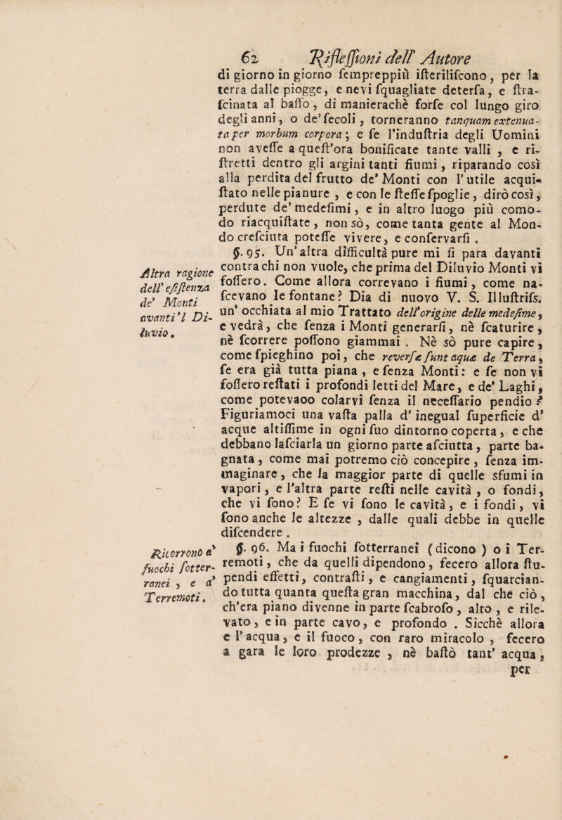 Altra ragione dell' e/tftenza de' Monti avanti'l Di- invio , Ricorrono a% fuochi fot ter¬ ranei , e a Terremoti » 6z T^ifleffiont dell Autore di giorno in giorno fcmpreppiù ifterilifcono, per la terra dalle piogge, e nevi fquagliato deterfa, e ftra- fcinata al bado, di manierachè forfè col lungo giro degli anni, o de’fecoli, torneranno tanquam ext cima¬ ta per morbum corpora\ e fe l’induftria degli Uomini non avelie a quell'ora bonificate tante valli , e ri¬ fletti dentro gli argini tanti fiumi, riparando così alla perdita del frutto de* Monti con l’utile acqui- ftato nelle pianure , e con le ftedefpoglie, dirò così, perdute de’ medefimi, e in altro luogo più como¬ do riacquiflate , non so, come tanta gente al Mon¬ do crefciuta potette vivere, e confervarfi , 5-95* Un’altra dìfficultà pure mi fi para davanti centra chi non vuole, che prima del Diluvio Monti vi fodero. Come allora correvano i fiumi, come na- fcevano le fontane ? Dia di nuovo V. S. Il Iuftrifs. un* occhiata al mio Trattato dell'origine delle medefme ^ c vedrà, che fenza i Monti generarli, nè fcaturire , nè feorrere podbno giammai . Nè so pure capire, come fpieghìno poi, che reverf& funt aqua de Terra, fe era già tutta piana , e fenza Monti: e fe non vi fodero rettati i profondi letti del Mare, e de* Laghi , come potevaoo colarvi fenza il necettario pendio Figuriamoci una vatta palla d’inegual fuperficie d* acque altidìme in ognifuo dintorno coperta, e che debbano lafciarla un giorno parte afeiutta, parte ba* gnata, come mai potremo ciò concepire , fenza im¬ maginare , che la maggior parte di quelle sfumi in vapori, e l’altra parte retti nelle cavità , o fondi, che vi fono? E fe vi fono le cavità, e i fondi, vi fono anche le altezze , dalle quali debbe in quelle difeendere, §> qó. Ma i fuochi fottcrranei (dicono ) o i Ter¬ remoti, che da quelli dipendono, fecero allora ftu- pendi effetti, contratti, e cangiamenti, fquarcian- do tutta quanta quella gran macchina, dal che ciò, ch’era piano divenne in parte fcabrofo , alto, e rile¬ vato, e in parte cavo, e profondo . Sicché allora e l’acqua, e il fuoco, con raro miracolo , fecero a gara le loro prodezze , nè batto tant* acqua, per