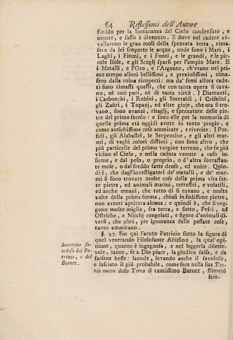 Sentenza fa¬ volo fa del Pa¬ trizio , e del Burlici. 64 tyjìejjton/ dell Autore freddo per la lontananza del Cielo condenfato , e monte, e (affo è divenuto. E dove nel cadere av¬ vallarono le gran moli delia fpezzata terra , rima¬ fero da lei feoperte le acque , onde fono i Mari, & Laghi, i Fiumi, e i Fonti, e le grandi, e le pic¬ cole Ifole, e gli Scogfj fparfi per Tampio Mare. E I Metalli, e l’Oro , e l’Argento, ch’erano nel prì« mo tempo alberi belliffimi , e preziofiflìmi , rima¬ fero dalla mina ricoperti: ma da’ femì allora cadu¬ ti fono rimarti quefti, che con tanta opera fi cava¬ no, nè così puri, nè di tanta virtù . I Diamanti, i Carbonchi, i Rubini, gli Smeraldi , i Crifoliti, gli Zafiri, i Topazj, ed altre gioje, che ora fi tro¬ vano , fouo avanzi, ritaglj, e fpezzature delle pie¬ tre del primo fecolo : e fono elle per la memoria dì quella prima età oggidì avute in tanto pregio, e come antichifiìme cofe ammirate , e riverite . I Por¬ fidi, gli Alabartri, le Serpentine, e gli altri mar¬ mi , di vaghi colori diftinti , non fono altro , che più particelle del primo vergine terreno, che fu più vicino al Ciclo, e nella caduta venute a cafo iu¬ rte me, e dal pefo, o proprio, o d’altra fovrartan- te mole , o dal freddo fatte denfe , ed unite. Quin¬ di è, che dagl’inveftigatori de'metalli , e de* mar¬ mi fi fono trovate molte cofe della prima vita fat¬ te pietre, ed animali marini, terrertri, e volatili, ed anche umani, che tuttodì fi cavano , e molte volte della prima forma , chiufi in fodifllme pietre , non aventi aprimi a alcuna : e quindi è, che fi veg¬ gono molte miglia , fra terra, e fotto, Pefcì , ed Ofiriche , e Nicchj congelati, e figure d’animali di- verrt , che altri, per ignoranza delle paffate cofe, tanto ammirano. §. 97. Sin qui l’acuto Patrizio fotto la figura di quel venerando Fiìofofante Abifiìno , la qual’opi¬ nione, quanto è ingegnofa, e nel leggerla dilette¬ vole, tanto, fe a Dio piace, la giudico falfa, e da farfene beffe : laonde , levando anche il favolofo, e Iafciato il più probabile , come fece nella fua Teo¬ ria nuova della Terra il cautiffimo Burnet , rtimerq lem-